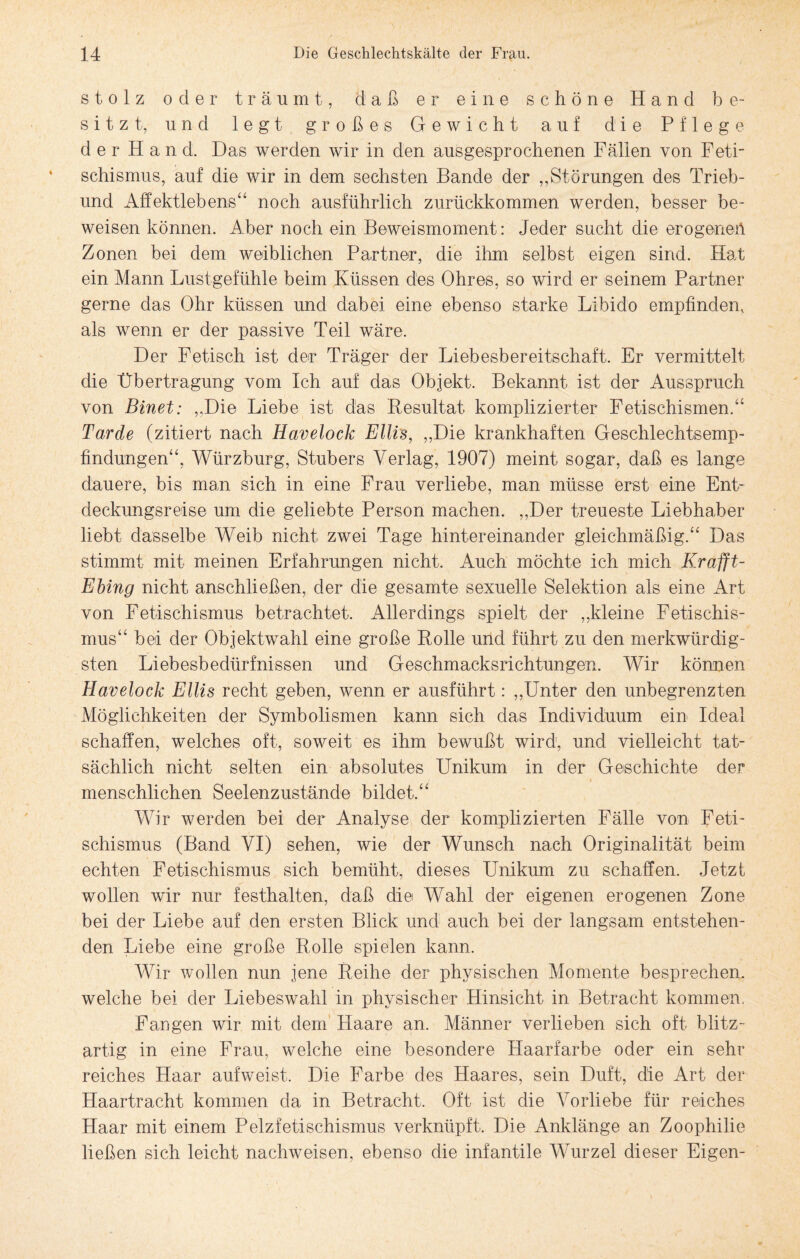 stolz oder träumt, daß er eine schöne Hand be¬ sitzt, und legt großes Gewicht auf die Pflege der Hand. Das werden wir in den ausgesprochenen Fällen von Feti¬ schismus, auf die wir in dem sechsten Bande der „Störungen des Trieb- und Affektlebens“ noch ausführlich zurückkommen werden, besser be¬ weisen können. Aber noch ein Beweismoment: Jeder sucht die erogeneü Zonen bei dem weiblichen Partner, die ihm selbst eigen sind. Hat ein Mann Lustgefühle beim Küssen des Ohres, so wird er seinem Partner gerne das Ohr küssen und dabei eine ebenso starke Libido empfinden, als wenn er der passive Teil wäre. Der Fetisch ist der Träger der Liebesbereitschaft. Er vermittelt die Übertragung vom Ich auf das Objekt. Bekannt ist der Ausspruch von Binet: „Die Liebe ist das Resultat komplizierter Fetischismen.“ Tarde (zitiert nach Havelock Ellis, „Die krankhaften Geschlechtsemp¬ findungen“, Würzburg, Stübers Verlag, 1907) meint sogar, daß es lange dauere, bis man sich in eine Frau verliebe, man müsse erst eine Ent¬ deckungsreise um die geliebte Person machen. „Der treueste Liebhaber liebt dasselbe Weib nicht zwei Tage hintereinander gleichmäßig.“ Das stimmt mit meinen Erfahrungen nicht. Auch möchte ich mich Krafft- Ebing nicht anschließen, der die gesamte sexuelle Selektion als eine Art von Fetischismus betrachtet. Allerdings spielt der „kleine Fetischis¬ mus“ bei der Objektwahl eine große Rolle und führt zu den merkwürdig¬ sten Liebesbedürfnissen und Geschmacksrichtungen. Wir können Havelock Ellis recht geben, wenn er ausführt: „Unter den unbegrenzten Möglichkeiten der Symbolismen kann sich das Individuum ein Ideal schaffen, welches oft, soweit es ihm bewußt wird, und vielleicht tat¬ sächlich nicht selten ein absolutes Unikum in der Geschichte der menschlichen Seelenzustände bildet.“ Wir werden bei der Analyse der komplizierten Fälle von Feti¬ schismus (Band VI) sehen, wie der Wunsch nach Originalität beim echten Fetischismus sich bemüht, dieses Unikum zu schaffen. Jetzt wollen wir nur festhalten, daß die Wahl der eigenen erogenen Zone bei der Liebe auf den ersten Blick und auch bei der langsam entstehen¬ den Liebe eine große Rolle spielen kann. Wir wollen nun jene Reihe der physischen Momente besprechen, welche bei der Liebeswahl in physischer Hinsicht in Betracht kommen. Fangen wir mit dem Haare an. Männer verlieben sich oft blitz¬ artig in eine Frau, welche eine besondere Haarfarbe oder ein sehr reiches Haar aufweist. Die Farbe des Haares, sein Duft, die Art der Haartracht kommen da in Betracht. Oft ist die Vorliebe für reiches Haar mit einem Pelzfetischismus verknüpft. Die Anklänge an Zoophilie ließen sich leicht nachweisen, ebenso die infantile Wurzel dieser Eigen-