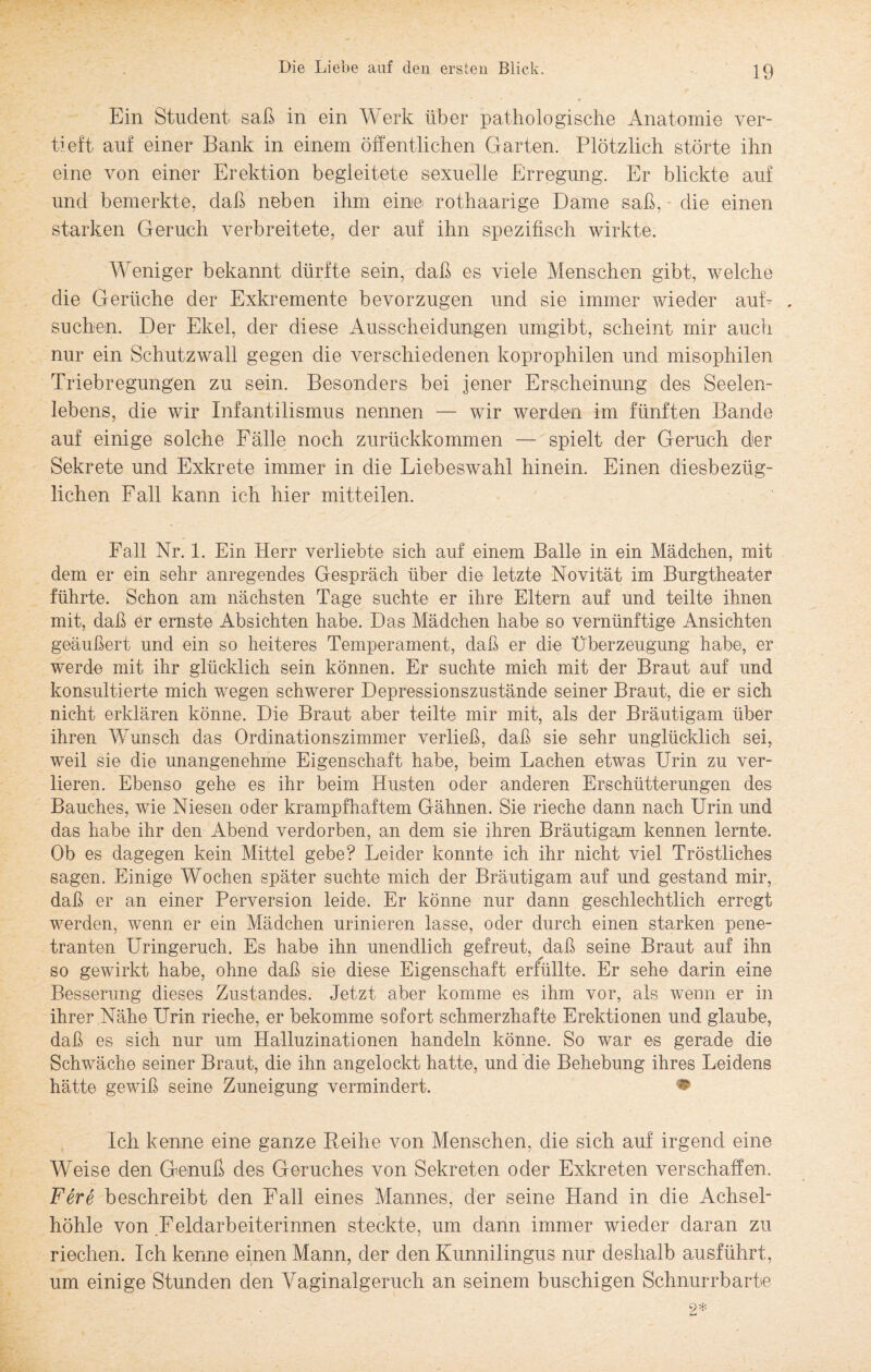 Ein Student- saß in ein Werk über pathologische Anatomie ver¬ tieft auf einer Bank in einem öffentlichen Garten. Plötzlich störte ihn eine von einer Erektion begleitete sexuelle Erregung. Er blickte auf und bemerkte, daß neben ihm eine rothaarige Dame saß, die einen starken Geruch verbreitete, der auf ihn spezifisch wirkte. Weniger bekannt dürfte sein, daß es viele Menschen gibt, welche die Gerüche der Exkremente bevorzugen und sie immer wieder auf- . suchen. Der Ekel, der diese Ausscheidungen umgibt, scheint mir auch nur ein Schutzwall gegen die verschiedenen koprophilen und misophilen Triebregungen zu sein. Besonders bei jener Erscheinung des Seelen¬ lebens, die wir Infantilismus nennen — wir werden im fünften Bande auf einige solche Fälle noch zurückkommen — spielt der Geruch der Sekrete und Exkrete immer in die Liebeswahl hinein. Einen diesbezüg¬ lichen Fall kann ich hier mitteilen. Fall Nr. 1. Ein Herr verliebte sich auf einem Balle in ein Mädchen, mit dem er ein sehr anregendes Gespräch über die letzte Novität im Burgtheater führte. Schon am nächsten Tage suchte er ihre Eltern auf und teilte ihnen mit, daß er ernste Absichten habe. Das Mädchen habe so vernünftige Ansichten geäußert und ein so heiteres Temperament, daß er die Überzeugung habe, er werde mit ihr glücklich sein können. Er suchte mich mit der Braut auf und konsultierte mich wegen schwerer Depressionszustände seiner Braut, die er sich nicht erklären könne. Die Braut aber teilte mir mit, als der Bräutigam über ihren Wunsch das Ordinationszimmer verließ, daß sie sehr unglücklich sei, weil sie die unangenehme Eigenschaft habe, beim Lachen etwas Urin zu ver¬ lieren. Ebenso gehe es ihr beim Husten oder anderen Erschütterungen des Bauches, wie Niesen oder krampfhaftem Gähnen. Sie rieche dann nach Urin und das habe ihr den Abend verdorben, an dem sie ihren Bräutigam kennen lernte. Ob es dagegen kein Mittel gebe? Leider konnte ich ihr nicht viel Tröstliches sagen. Einige Wochen später suchte mich der Bräutigam auf und gestand mir, daß er an einer Perversion leide. Er könne nur dann geschlechtlich erregt werden, wenn er ein Mädchen urinieren lasse, oder durch einen starken pene¬ tranten Uringeruch. Es habe ihn unendlich gefreut, daß seine Braut auf ihn so gewirkt habe, ohne daß sie diese Eigenschaft erfüllte. Er sehe darin eine Besserung dieses Zustandes. Jetzt aber komme es ihm vor, als wenn er in ihrer Nähe Urin rieche, er bekomme sofort schmerzhafte Erektionen und glaube, daß es sich nur um Halluzinationen handeln könne. So war es gerade die Schwäche seiner Braut, die ihn angelockt hatte, und die Behebung ihres Leidens hätte gewiß seine Zuneigung vermindert. • Ich kenne eine ganze Reihe von Menschen, die sich auf irgend eine Weise den Genuß des Geruches von Sekreten oder Exkreten verschaffen. Fere beschreibt den Fall eines Mannes, der seine Hand in die Achsel¬ höhle von Feldarbeiterinnen steckte, um dann immer wieder daran zu riechen. Ich kenne einen Mann, der den Kunnilingus nur deshalb ausführt, um einige Stunden den Vaginalgeruch an seinem buschigen Schnurrbarte