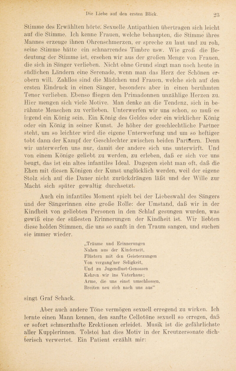 Stimme des Erwählten hörte. Sexuelle Antipathien übertragen sich leicht auf die Stimme. Ich kenne Frauen, welche behaupten, die Stimme ihres Mannes erzeuge ihnen Ohrenschmerzen, er spreche zu laut und zu roh, seine Stimme hätte ein schnarrendes Timbre usw. Wie groß die Be¬ deutung der Stimme ist, ersehen wir aus der großen Menge von Frauen, die sich in Sänger verlieben. Nicht ohne Grund singt man noch heute in südlichen Ländern eine Serenade, wenn man das Herz der Schönen er¬ obern will. Zahllos sind die Mädchen und Frauen, welche sich auf den ersten Eindruck in einen Sänger, besonders aber in einen berühmten Tenor verlieben. Ebenso fliegen den Primadonnen unzählige Herzen zu. Hier mengen sich viele Motive. Man denke an die Tendenz, sich in be¬ rühmte Menschen zu verlieben. Unterwerfen wir uns schon, so muß es irgend ein König sein.. Ein König des Geldes oder ein wirklicher König oder ein König in seiner Kunst. Je höher der geschlechtliche Partner steht, um so leichter wird die eigene Unterwerfung und um so heftiger tobt dann der Kampf der Geschlechter zwischen beiden Partnern. Denn wir unterwerfen uns nur, damit der andere sich uns unterwirft. Und von einem Könige geliebt zu werden, zu erleben, daß er sich vor uns beugt, das ist ein altes infantiles Ideal. Dagegen sieht man oft, daß die Ehen mit diesen Königen der Kunst unglücklich werden, weil der eigene Stolz sich auf die Dauer nicht zurückdrängen läßt und der Wille zur Macht sich später gewaltig durchsetzt. Auch ein infantiles Moment spielt bei der Liebeswahl des Sängers und der Sängerinnen eine große Rolle: der Umstand, daß wir in der Kindheit von geliebten Personen in den Schlaf gesungen wurden, was gewiß eine der süßesten Erinnerungen der Kindheit ist. Wir liebten diese holden Stimmen, die uns so sanft in den Traum sangen, und suchen sie immer wieder. ,,Träume und Erinnerungen Nahen aus der Kinderzeit, Flüstern mit den Geisterzungen Von vergang’ner Seligkeit, Und zu Jugendlust-Genossen Kehren wir ins Vaterhaus; Arme, die uns einst umschlossen, Breiten neu sich nach uns aus“ singt Graf Schack. Aber auch andere Töne vermögen sexuell erregend zu wirken. Ich lernte einen Mann kennen, den sanfte Cellotöne sexuell so erregen, daß er sofort schmerzhafte Erektionen erleidet. Musik ist die gefährlichste aller Kupplerinnen. Tolstoi hat dies Motiv in der Kreutzersonate dich¬ terisch verwertet. Ein Patient erzählt mir: