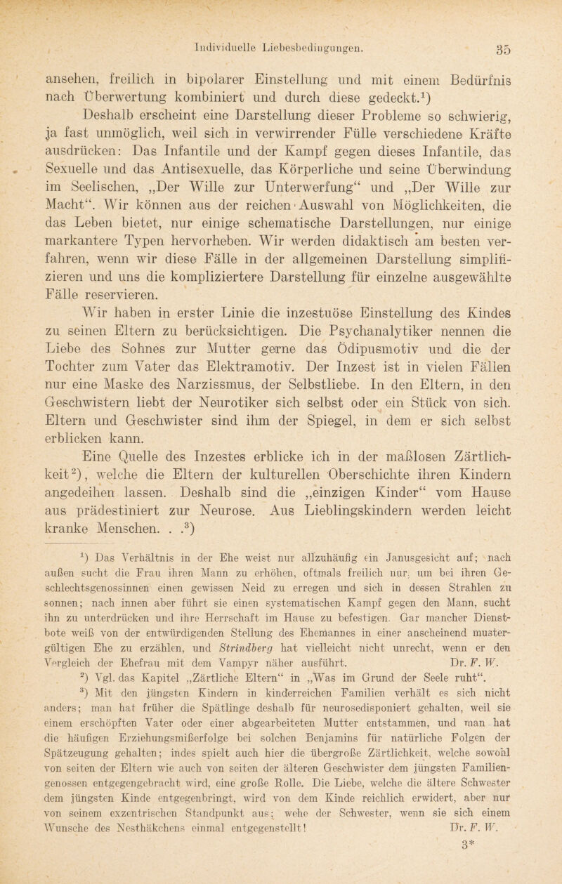 ansehen, freilich in bipolarer Einstellung und mit einem Bedürfnis nach Überwertung kombiniert und durch diese gedeckt.1) Deshalb erscheint eine Darstellung dieser Probleme so schwierig, ja fast unmöglich, weil sich in verwirrender Fülle verschiedene Kräfte ausdrücken: Das Infantile und der Kampf gegen dieses Infantile, das Sexuelle und das Antisexuelle, das Körperliche und seine Überwindung im Seelischen, „Der Wille zur Unterwerfung“ und „Der Wille zur Macht“. Wir können aus der reichen • Auswahl von Möglichkeiten, die das Leben bietet, nur einige schematische Darstellungen, nur einige markantere Typen hervorheben. Wir werden didaktisch am besten ver¬ fahren, wenn wir diese Fälle in der allgemeinen Darstellung simplifi¬ zieren und uns die kompliziertere Darstellung für einzelne ausgewählte Fälle reservieren. Wir haben in erster Linie die inzestuöse Einstellung des Kindes zu seinen Eltern zu berücksichtigen. Die Psychanalytiker nennen die Liebe des Sohnes zur Mutter gerne das Ödipusmotiv und die der Tochter zum Vater das Elektramotiv. Der Inzest ist in vielen Fällen nur eine Maske des Narzissmus, der Selbstliebe. In den Eltern, in den Geschwistern liebt der Neurotiker sich selbst oder ein Stück von sich. Eltern und Geschwister sind ihm der Spiegel, in dem er sich selbst erblicken kann. Eine Quelle des Inzestes erblicke ich in der maßlosen Zärtlich¬ keit 2), welche die Eltern der kulturellen Oberschichte ihren Kindern amgedeihen lassen. Deshalb sind die „einzigen Kinder“ vom Hause aus prädestiniert zur Neurose. Aus Lieblingskindern werden leicht kranke Menschen. . .3) 0 Das Verhältnis in der Ehe weist nur allzuhäufig ein Janusgesicht auf; nach außen sucht die Frau ihren Mann zu erhöhen, oftmals freilich nur. um bei ihren Ge¬ schlechtsgenossinnen einen gewissen Neid zu erregen und sich in dessen Strahlen zu sonnen; nach innen aber führt sie einen systematischen Kampf gegen den Mann, sucht ihn zu unterdrücken und ihre Herrschaft im Hause zu befestigen. Gar mancher Dienst¬ bote weiß von der entwürdigenden Stellung des Ehemannes in einer anscheinend muster¬ gültigen Ehe zu erzählen, und Strindberg hat vielleicht nicht unrecht, wenn er den Vergleich der Ehefrau mit dem Vampyr näher ausführt. Dr. F. W. 2) Vgl. das Kapitel .,Zärtliche Eltern“ in „Was im Grund der Seele ruht“. 3) Mit den jüngsten Kindern in kinderreichen Familien verhält es sich nicht anders; man hat früher die Spätlinge deshalb für neurosedisponiert gehalten, weil sie einem erschöpften Vater oder einer abgearbeiteten Mutter entstammen, und man hat die häufigen Erziehungsmißerfolge bei solchen Benjamins für natürliche Folgen der Spätzeugung gehalten; indes spielt auch hier die übergroße Zärtlichkeit, welche sowohl von seiten der Eltern wie auch von seiten der älteren Geschwister dem jüngsten Familien¬ genossen entgegengebracht wird, eine große Bolle. Die Liebe, welche die ältere Schwester dem jüngsten Kinde entgegenbringt, wird von dem Kinde reichlich erwidert, aber nur von seinem exzentrischen Standpunkt aus; wehe der Schwester, wenn sie sich einem Wunsche des Nesthäkchens einmal entgegenstellt! Dr. F. W. 3*