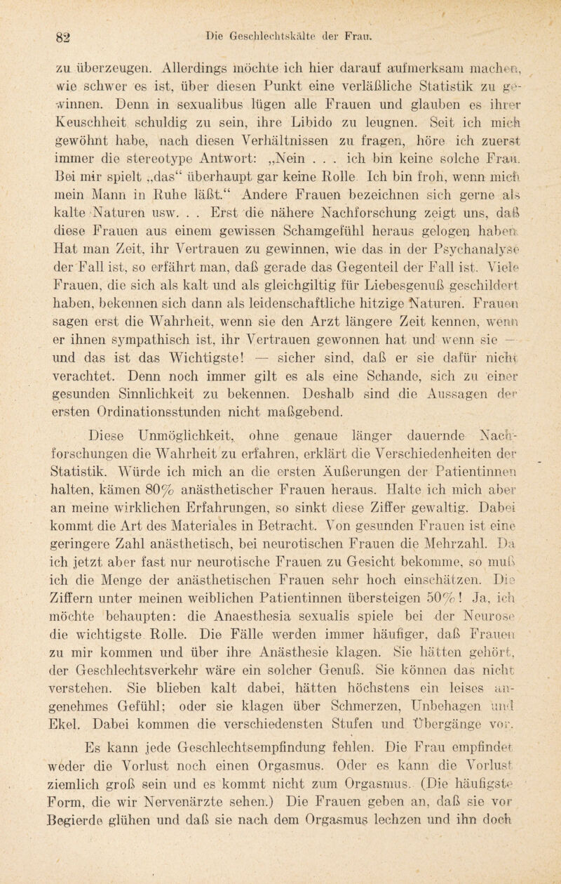 zu überzeugen. Allerdings möchte ich hier darauf aufmerksam -machen, wie schwer es ist, über diesen Punkt eine verläßliche Statistik zu ge¬ winnen. Denn in sexualibus lügen alle Frauen und glauben es ihrer Keuschheit schuldig zu sein, ihre Libido zu leugnen. Seit ich mich gewöhnt habe, nach diesen Verhältnissen zu fragen, höre ich zuerst immer die stereotype Antwort: „Nein . . . ich bin keine solche Frau. Bei mir spielt „das“ überhaupt gar keine Rolle. Ich bin froh, wenn mich mein Mann in Ruhe läßt.“ Andere Frauen bezeichnen sich gerne als kalte Naturen usw. . . Erst die nähere Nachforschung zeigt uns, dal diese Frauen aus einem gewissen Schamgefühl heraus gelogen haben Hat man Zeit, ihr Vertrauen zu gewinnen, wie das in der Psychanalyse der Fall ist, so erfährt man, daß gerade das Gegenteil der Fall ist. Viele Frauen, die sich als kalt und als gleichgiltig für Liebesgenuß geschildert haben, bekennen sich dann als leidenschaftliche hitzige Naturen. Frauen sagen erst die Wahrheit, wenn sie den Arzt längere Zeit kennen, wenn er ihnen sympathisch ist, ihr Vertrauen gewonnen hat und wenn sie - und das ist das Wichtigste! — sicher sind, daß er sie dafür nicht verachtet. Denn noch immer gilt es als eine Schande, sich zu einer gesunden Sinnlichkeit zu bekennen. Deshalb sind die Aussagen der ersten Ordinationsstunden nicht maßgebend. Diese Unmöglichkeit, ohne genaue länger dauernde Nach¬ forschungen die Wahrheit zu erfahren, erklärt die Verschiedenheiten der Statistik. Würde ich mich an die ersten Äußerungen der Patientinnen halten, kämen 80% anästhetischer Frauen heraus. Halte ich mich aber an meine wirklichen Erfahrungen, so sinkt diese Ziffer gewaltig. Dabei kommt die Art des Materiales in Betracht. Von gesunden Frauen ist eine geringere Zahl anästhetisch, bei neurotischen Frauen die Mehrzahl. Da ich jetzt aber fast nur neurotische Frauen zu Gesicht bekomme, so muß ich die Menge der anästhetischen Frauen sehr hoch einschätzen. Die Ziffern unter meinen weiblichen Patientinnen übersteigen 50%! Ja, ich möchte behaupten: die Anaesthesia sexualis spiele bei der Neurose die wichtigste Rolle. Die Fälle werden immer häufiger, daß Frauen zu mir kommen und über ihre Anästhesie klagen. Sie hätten gehört, der Geschlechtsverkehr wäre ein solcher Genuß. Sie können das nicht verstehen. Sie blieben kalt dabei, hätten höchstens ein leises an¬ genehmes Gefühl; oder sie klagen über Schmerzen, Unbehagen und Ekel. Dabei kommen die verschiedensten Stufen und Übergänge vor. * Es kann jede Geschlechtsempfindung fehlen. Die Frau empfindet weder die Vorlust noch einen Orgasmus. Oder es kann die Vorlust ziemlich groß sein und es kommt nicht zum Orgasmus. (Die häufigste Form, die wir Nervenärzte sehen.) Die Frauen geben an, daß sie vor Begierde glühen und daß sie nach dem Orgasmus lechzen und ihn doch