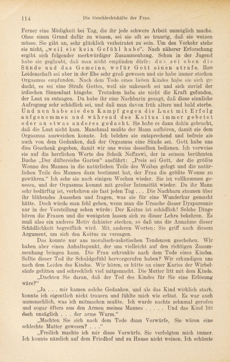 Ferner eine Müdigkeit bei Tag, die ihr jede schwere Arbeit unmöglich mache. Ohne einen Grund dafür zu wissen, sei sie oft so traurig, daß sie weinen müsse. Sie gibt an, sehr glücklich verheiratet zu sein. Um den Verkehr stehe sie nicht, „weil sie kein Gefühl hab e“. Nach näherer Erforschung ergibt sich folgender merkwürdiger Zusammenhang. Schon in der Jugend habe sie geglaubt, daß man nicht empünden dürfe: das sei eben die Sünde und das Gemeine, wofür Gott einen strafe. Ihre Leidenschaft sei aber in der Ehe sehr groß gewesen und sie habe immer starken Orgasmus empfunden. Nach dem Tode eines lieben Kindes habe sie sich ge¬ dacht, es sei eine Strafe Gottes, weil sie unkeusch sei und sich zuviel der irdischen Sinnenlust hingebe. Trotzdem habe sie nicht die Kraft gefunden, der Lust zu entsagen. Da habe ihr eine Nachbarin gesagt, daß diese sinnliche Aufregung sehr schädlich sei, und daß man davon früh altere und bald sterbe. Und nun habe sie den Kampf gegen die Lust mit Erfolg auf genommen und während des Koitus immer gebetet oder an etwas anderes gedacht. Sie habe es dann dahin gebracht, daß die Lust nicht kam. Manchmal mußte der Mann auf hören, damit sie dem Orgasmus ausweichen konnte. Ich belehre sie entsprechend und befreie sie auch von dem Gedanken, daß der Orgasmus eine Sünde sei. Gott habe uns dies Geschenk gegeben, damit wir uns weise desselben bedienen. Ich verweise sie auf die herrlichen Worte des Scheik Neffzawi, der in seinem berühmten Buche „Der düftereiche Garten“ ausfuhrt: „Preis sei Gott, der die größte Wonne des Mannes in die natürlichen Teile des Weibes gelegt und die natür¬ lichen Teile des Mannes dazu bestimmt hat, der Frau die größte Wonne zu gewähren.“ Ich sehe sie nach einigen Wochen wieder. Sie ist vollkommen ge¬ nesen, und der Orgasmus kommt mit großer Intensität wieder. Da ihr Mann sehr bedürftig ist, verkehren sie fast jeden Tag . . . Die Nachbarn staunen über ihr blühendes Aussehen und fragen, was sie für eine Wunderkur gemacht hätte. Doch würde man fehl gehen, wenn man die Ursache dieser Dyspareunie nur in der Vorstellung sehen würde: Der Koitus ist schädlich! Solche Dinge hören die Frauen und die wenigsten lassen sich zu dieser Lehre bekehren. Es muß also ein anderes Motiv dahinter stecken, so daß uns die Annahme dieser Schädlichkeit begreiflich wird. Mit anderen Worten: Sie griff nach diesem Argument, um sich den Koitus zu versagen. Das konnte nur aus moralisch-asketischen Tendenzen geschehen. Wir haben aber einen Anhaltspunkt, der uns vielleicht auf den richtigen Zusam¬ menhang bringen kann. Die Frau erkrankte nach dem Tode eines Kindes. Sollte dieser Tod ihr Schuldgefühl hervorgerufen haben? Wir erkundigen uns nach dem Leiden des Kindes. Wir hören, es hätte an einer Karies der Wirbel¬ säule gelitten und schrecklich viel mitgemacht. Die Mutter litt mit dem Kinde. „Dachten Sie daran, daß der Tod des Kindes für Sie eine Erlösung wäre?“ „Ja . . . mir kamen solche Gedanken, und als das Kind wirklich starb, konnte ich eigentlich nicht trauern und fühlte mich wie erlöst. Es war auch unmenschlich, was ich mitmachen mußte. Ich wurde nachts zehnmal gerufen und sogar öfters aus den Armen meines Mannes.Und das Kind litt doch unsäglich . . . der arme Wurm.“ „Machten Sie sich nach dem Tode dann Vorwürfe, Sie wären eine schlechte Mutter gewesen? . . .“ „Freilich machte ich mir diese Vorwürfe. Sie verfolgten mich immer. Ich konnte nämlich auf dem Friedhof und zu Hause nicht weinen. Ich schämte