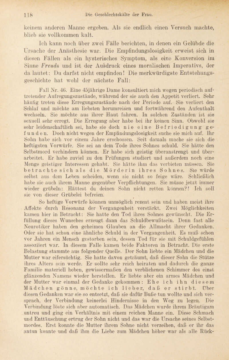 keinem anderen Manne ergeben. Als sie endlich einen Versuch machte, blieb sie vollkommen kalt. Ich kann noch über zwei Fälle berichten, in denen ein Gelübde die Ursache der Anästhesie war. Die Empfindungslosigkeit erweist sich in diesen Fällen als ein hysterisches Symptom, als eine Konversion im Sinne Freuds und ist der Ausdruck eines moralischen Imperativs, der da lautet: Du darfst nicht empfinden! Die merkwürdigste Entstehungs¬ geschichte hat wohl der nächste Fall: Fall Nr. 46. Eine 45jährige Dame konsultiert mich wegen periodisch auf¬ tretender Aufregungszustände, während der sie auch den Appetit verliert. Sehr häufig treten diese Erregungszustände nach der Periode auf. Sie verliert den Schlaf und möchte am liebsten herumreisen und fortwährend den Aufenthalt wechseln. Sie möchte aus ihrer Haut fahren. In solchen Zuständen ist sie sexuell sehr erregt. Die Erregung aber habe bei ihr keinen Sinn. Obwohl sie sehr leidenschaftlich sei, habe sie doch nie eine Befriedigung ge¬ funden. Doch nicht wegen der Empfindungslosigkeit suche sie mich auf. Ihr Sohn habe sich vor einem Jahre erschossen. Seit damals mache sie sich die heftigsten Vorwürfe. Sie sei an dem Tode ihres Sohnes schuld. Sie hätte den Selbstmord verhindern können. Er habe sich geistig überanstrengt und über¬ arbeitet. Er habe zuviel zu den Prüfungen studiert und außerdem noch eine Menge geistiger Interessen gehabt. Sie hätte ihm das verbieten müssen. Sie betrachte sich als die Mörderin ihres Sohnes. Sie würde selbst aus dem Leben scheiden, wenn sie nicht so feige wäre. Schließlich habe sie auch ihrem Manne gegenüber Verpflichtungen. Sie müsse jetzt immer wieder grübeln: Hättest du deinen Sohn nicht retten können?! Ich soll sie von dieser Grübelei befreien. So heftige Vorwürfe können unmöglich rezent sein und haben meist ihre Affekte durch Resonanz der Vergangenheit verstärkt. Zwei Möglichkeiten kamen hier in Betracht: Sie hatte den Tod ihres Sohnes gewünscht. Die Er¬ füllung dieses Wunsches erzeugt dann das Schuldbewußtsein. Denn fast alle Neurotiker haben den geheimen Glauben an die Allmacht ihrer Gedanken. Oder sie hat schon eine ähnliche Schuld in der Vergangenheit. Es muß schon vor Jahren ein Mensch gestorben sein, dessen Tod für sie mit Schuldgefühlen assoziiert war. In diesem Falle kamen beide Faktoren in Betracht. Die erste Belastung stammte aus folgender Quelle. Der Sohn liebte ein Mädchen und die Mutter war eifersüchtig. Sie hatte davon geträumt, daß dieser Sohn die Stütze ihres Alters sein werde. Er sollte sehr reich heiraten und dadurch die ganze Familie materiell heben, gewissermaßen den verblichenen Schimmer des einst glänzenden Namens wieder hersteilen. Er liebte aber ein armes Mädchen und der Mutter war einmal der Gedanke gekommen : Ehe ich ihn diesem Mädchen gönne, möchte ich lieber, daß er stirbt. Über diesen Gedanken war sie so entsetzt, daß sie dafür Buße tun wollte und sich ver¬ sprach. der Verbindung keinerlei Hindernisse in den Weg zu legen. Die Verbindung löste sich aber automatisch. Das Mädchen wurde ihrem Bräutigam untreu und ging ein Verhältnis mit einem reichen Manne ein. Diese Schmach und Enttäuschung ertrug der Sohn nicht und das war die Ursache seines Selbst¬ mordes. Erst konnte die Mutter ihrem Sohne nicht verzeihen, daß er ihr das an tun konnte und daß ihm die Liebe zum Mädchen höher war als alle Rück-