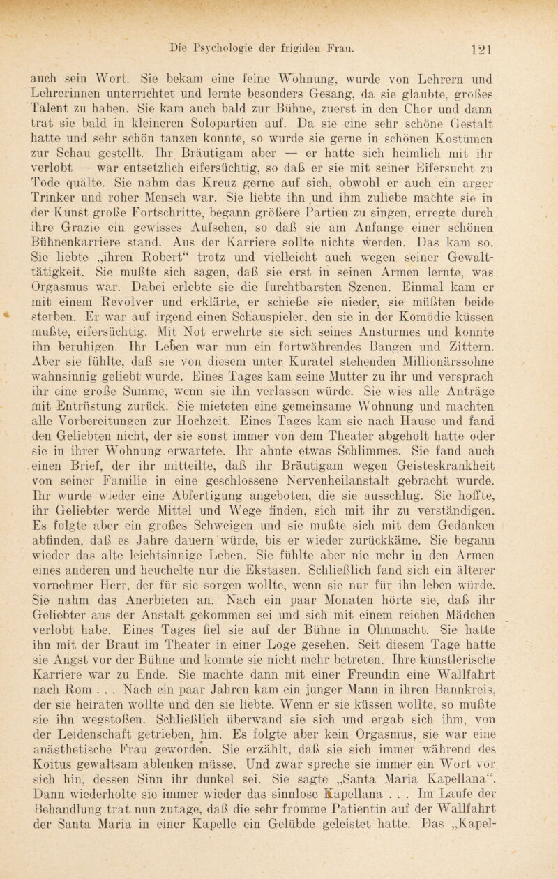 auch sein Wort. Sie bekam eine feine Wohnung, wurde von Lehrern und Lehrerinnen unterrichtet und lernte besonders Gesang, da sie glaubte, großes Talent zu haben. Sie kam auch bald zur Bühne, zuerst in den Chor und dann trat sie bald in kleineren Solopartien auf. Da sie eine sehr schöne Gestalt hatte und sehr schön tanzen konnte, so wurde sie gerne in schönen Kostümen zur Schau gestellt. Ihr Bräutigam aber — er hatte sich heimlich mit ihr verlobt — war entsetzlich eifersüchtig, so daß er sie mit seiner Eifersucht zu Tode quälte. Sie nahm das Kreuz gerne auf sich, obwohl er auch ein arger Trinker und roher Mensch war. Sie liebte ihn und ihm zuliebe machte sie in der Kunst große Fortschritte, begann größere Partien zu singen, erregte durch ihre Grazie ein gewisses Aufsehen, so daß sie am Anfänge einer schönen Bühnenkarriere stand. Aus der Karriere sollte nichts werden. Das kam so. Sie liebte „ihren Robert“ trotz und vielleicht auch wegen seiner Gewalt¬ tätigkeit. Sie mußte sich sagen, daß sie erst in seinen Armen lernte, was Orgasmus war. Dabei erlebte sie die furchtbarsten Szenen. Einmal kam er mit einem Revolver und erklärte, er schieße sie nieder, sie müßten beide sterben. Er war auf irgend einen Schauspieler, den sie in der Komödie küssen mußte, eifersüchtig. Mit Not erwehrte sie sich seines Ansturmes und konnte ihn beruhigen. Ihr Lefcen war nun ein fortwährendes Bangen und Zittern. Aber sie fühlte, daß sie von diesem unter Kuratel stehenden Millionärssohne wahnsinnig geliebt wurde. Eines Tages kam seine Mutter zu ihr und versprach ihr eine große Summe, wenn sie ihn verlassen würde. Sie wies alle Anträge mit Entrüstung zurück. Sie mieteten eine gemeinsame Wohnung und machten alle Vorbereitungen zur Hochzeit. Eines Tages kam sie nach Hause und fand den Geliebten nicht, der sie sonst immer von dem Theater abgeholt hatte oder sie in ihrer Wohnung erwartete. Ihr ahnte etwas Schlimmes. Sie fand auch einen Brief, der ihr mitteilte, daß ihr Bräutigam wegen Geisteskrankheit von seiner Familie in eine geschlossene Nervenheilanstalt gebracht wurde. Ihr wurde wieder eine Abfertigung angeboten, die sie ausschlug. Sie hoffte, ihr Geliebter werde Mittel und Wege finden, sich mit ihr zu verständigen. Es folgte aber ein großes Schweigen und sie mußte sich mit dem Gedanken abfinden, daß es Jahre dauern würde, bis er wieder zurückkäme. Sie begann wieder das alte leichtsinnige Leben. Sie fühlte aber nie mehr in den Armen eines anderen und heuchelte nur die Ekstasen. Schließlich fand sich ein älterer vornehmer Herr, der für sie sorgen wollte, wmnn sie nur für ihn leben würde. Sie nahm das Anerbieten an. Nach ein paar Monaten hörte sie, daß ihr Geliebter aus der Anstalt gekommen sei und sich mit einem reichen Mädchen verlobt habe. Eines Tages fiel sie auf der Bühne in Ohnmacht. Sie hatte ihn mit der Braut im Theater in einer Loge gesehen. Seit diesem Tage hatte sie Angst vor der Bühne und konnte sie nicht mehr betreten. Ihre künstlerische Karriere war zu Ende. Sie machte dann mit einer Freundin eine Wallfahrt nach Rom . . . Nach ein paar Jahren kam ein junger Mann in ihren Bannkreis, der sie heiraten wollte und den sie liebte. Wenn er sie küssen wollte, so mußte sie ihn wregstoßen. Schließlich überwand sie sich und ergab sich ihm, von der Leidenschaft getrieben, hin. Es folgte aber kein Orgasmus, sie wrar eine anästhetische Frau geworden. Sie erzählt, daß sie sich immer während des Koitus gewaltsam ablenken müsse. Und zwar spreche sie immer ein Wort vor sich hin, dessen Sinn ihr dunkel sei. Sie sagte „Santa Maria Kapellana“. Dann wiederholte sie immer wieder das sinnlose Kapellana ... Im Laufe der Behandlung trat nun zutage, daß die sehr fromme Patientin auf der Wallfahrt der Santa Maria in einer Kapelle ein Gelübde geleistet hatte. Das „Kapel-