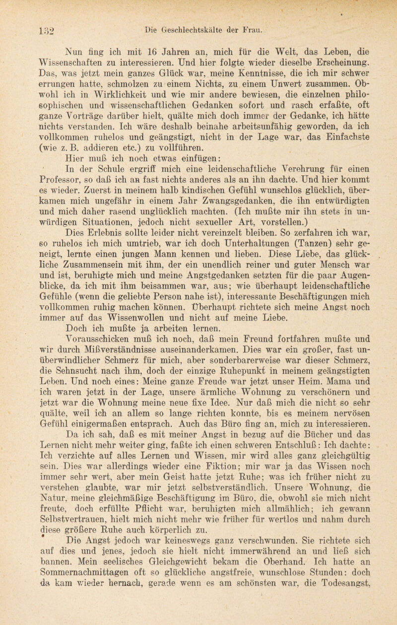 Nun fing ich mit 16 Jahren an, mich für die Welt, das Leben, die Wissenschaften zu interessieren. Und hier folgte wieder dieselbe Erscheinimg. Das, was jetzt mein ganzes Glück war, meine Kenntnisse, die ich mir schwer errungen hatte, schmolzen zu einem Nichts, zu einem Unwert zusammen. Ob¬ wohl ich in Wirklichkeit und wie mir andere bewiesen, die einzelnen philo¬ sophischen und wissenschaftlichen Gedanken sofort und rasch erfaßte, oft ganze Vorträge darüber hielt, quälte mich doch immer der Gedanke, ich hätte nichts verstanden. Ich wäre deshalb beinahe arbeitsunfähig geworden, da ich vollkommen ruhelos und geängstigt, nicht in der Lage war, das Einfachste (wie z. B. addieren etc.) zu vollführen. Hier muß ich noch etwas einfügen: In der Schule ergriff mich eine leidenschaftliche Verehrung für einen Professor, so daß ich an fast nichts anderes als an ihn dachte. Und hier kommt es wieder. Zuerst in meinem halb kindischen Gefühl wunschlos glücklich, über¬ kamen mich ungefähr in einem Jahr Zwangsgedanken, die ihn entwürdigten und mich daher rasend unglücklich machten. (Ich mußte mir ihn stets in un¬ würdigen Situationen, jedoch nicht sexueller Art, vorstellen.) Dies Erlebnis sollte leider nicht vereinzelt bleiben. So zerfahren ich war, so ruhelos ich mich umtrieb, war ich doch Unterhaltungen (Tanzen) sehr ge¬ neigt, lernte einen jungen Mann kennen und lieben. Diese Liebe, das glück¬ liche Zusammensein mit ihm, der ein unendlich reiner und guter Mensch war und ist, beruhigte mich und meine Angstgedanken setzten für die paar Augen¬ blicke, da ich mit ihm beisammen war, aus; wie überhaupt leidenschaftliche Gefühle (wenn die geliebte Person nahe ist), interessante Beschäftigungen mich vollkommen ruhig machen können. Überhaupt richtete sich meine Angst noch immer auf das Wissenwollen und nicht auf meine Liebe. Doch ich mußte ja arbeiten lernen. Vorausschicken muß ich noch, daß mein Freund fortfahren mußte und wir durch Mißverständnisse auseinanderkamen. Dies war ein großer, fast un¬ überwindlicher Schmerz für mich, aber sonderbarerweise war dieser Schmerz, die Sehnsucht nach ihm, doch der einzige Ruhepunkt in meinem geängstigten Leben. Und noch eines: Meine ganze Freude war jetzt unser Heim. Mama und ich waren jetzt in der Lage, unsere ärmliche Wohnung zu verschönern und jetzt war die Wohnung meine neue fixe Idee. Nur daß mich die nicht so sehr quälte, weil ich an allem so lange richten konnte, bis es meinem nervösen Gefühl einigermaßen entsprach. Auch das Büro fing an, mich zu interessieren. Da ich sah, daß es mit meiner Angst in bezug auf die Bücher und das Lernen nicht mehr weiter ging, faßte ich einen schweren Entschluß: Ich dachte: Ich verzichte auf alles Lernen und Wissen, mir wird alles ganz gleichgültig sein. Dies war allerdings wieder eine Fiktion; mir war ja das Wissen noch immer sehr wert, aber mein Geist hatte jetzt Ruhe; was ich früher nicht zu verstehen glaubte, war mir jetzt selbstverständlich. Unsere Wohnung, die Natur, meine gleichmäßige Beschäftigung im Büro, die, obwohl sie mich nicht freute, doch erfüllte Pflicht war,, beruhigten mich allmählich; ich gewann Selbstvertrauen, hielt mich nicht mehr wie früher für wertlos und nahm durch diese größere Ruhe auch körperlich zu. Die Angst jedoch war keineswegs ganz verschwunden. Sie richtete sich auf dies und jenes, jedoch sie hielt nicht immerwährend an und ließ sich bannen. Mein seelisches Gleichgewicht bekam die Oberhand. Ich hatte an Sommernachmittagen oft so glückliche angstfreie, wunschlose Stunden: doch da kam wieder hernach, gerade wenn es am schönsten war, die Todesangst,