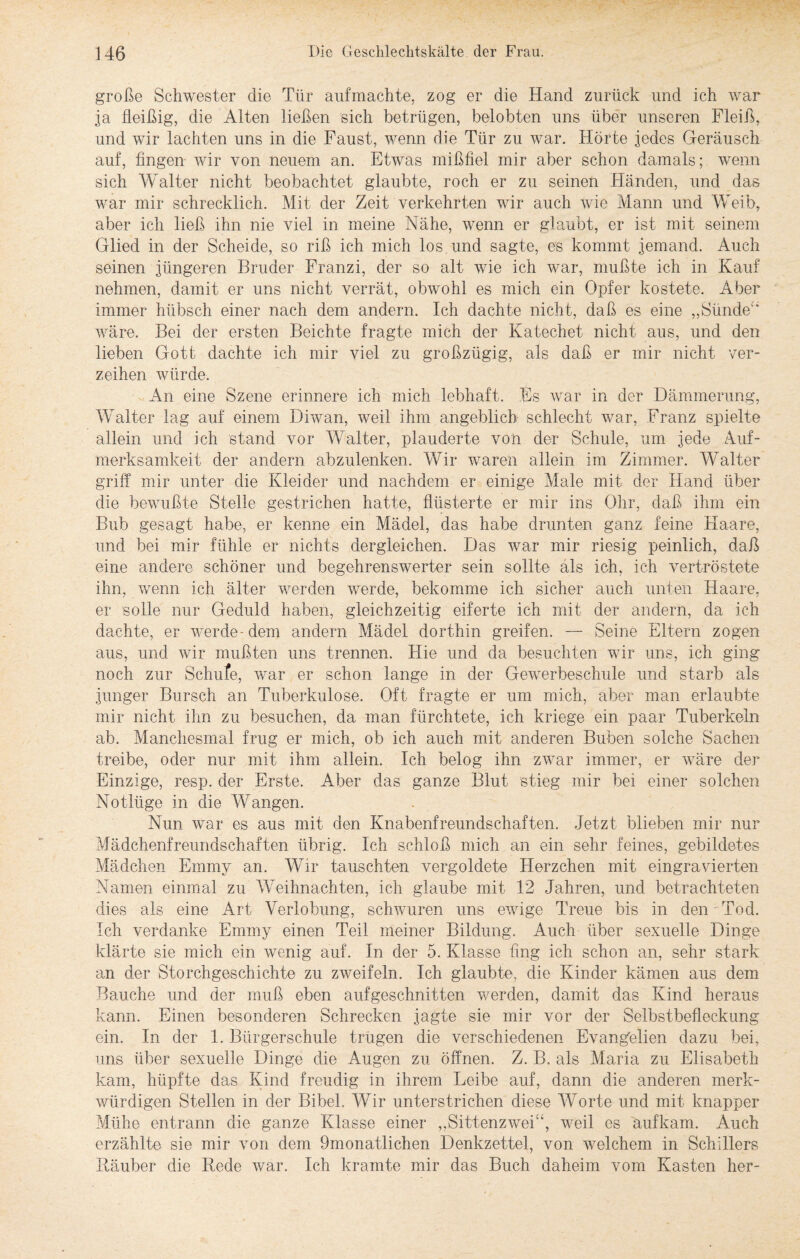 große Schwester die Tür aufmachte, zog er die Hand zurück und ich war ja fleißig, die Alten ließen sich betrügen, belobten uns über unseren Fleiß, und wir lachten uns in die Faust, wenn die Tür zu war. Hörte jedes Geräusch auf, fingen wir von neuem an. Etwas mißfiel mir aber schon damals; wenn sich Walter nicht beobachtet glaubte, roch er zu seinen Händen, und das war mir schrecklich. Mit der Zeit verkehrten wir auch wie Mann und Weib, aber ich ließ ihn nie viel in meine Nähe, wenn er glaubt, er ist mit seinem Glied in der Scheide, so riß ich mich los. und sagte, es kommt jemand. Auch seinen jüngeren Bruder Franzi, der so alt wie ich war, mußte ich in Kauf nehmen, damit er uns nicht verrät, obwohl es mich ein Opfer kostete. Aber immer hübsch einer nach dem andern. Ich dachte nicht, daß es eine „Sünde“ wäre. Bei der ersten Beichte fragte mich der Katechet nicht aus, und den lieben Gott dachte ich mir viel zu großzügig, als daß er mir nicht ver¬ zeihen würde. An eine Szene erinnere ich mich lebhaft. Es war in der Dämmerung, Walter lag auf einem Diwan, weil ihm angeblich schlecht war, Franz spielte allein und ich stand vor Walter, plauderte von der Schule, um jede Auf¬ merksamkeit der andern abzulenken. Wir waren allein im Zimmer. Walter griff mir unter die Kleider und nachdem er einige Male mit der Hand über die bewußte Stelle gestrichen hatte, flüsterte er mir ins Ohr, daß ihm ein Bub gesagt habe, er kenne ein Mädel, das habe drunten ganz feine Haare, und bei mir fühle er nichts dergleichen. Das war mir riesig peinlich, daß eine andere schöner und begehrenswerter sein sollte als ich, ich vertröstete ihn, wenn ich älter werden werde, bekomme ich sicher auch unten Haare, er solle nur Geduld haben, gleichzeitig eiferte ich mit der andern, da ich dachte, er werde- dem andern Mädel dorthin greifen. — Seine Eltern zogen aus, und wir mußten uns trennen. Hie und da besuchten wir uns, ich ging noch zur Schüfe, war er schon lange in der Gewerbeschule und starb als junger Bursch an Tuberkulose. Oft fragte er um mich, aber man erlaubte mir nicht ihn zu besuchen, da man fürchtete, ich kriege ein paar Tuberkeln ab. Manchesmal frug er mich, ob ich auch mit anderen Buben solche Sachen treibe, oder nur mit ihm allein. Ich belog ihn zwar immer, er wäre der Einzige, resp. der Erste. Aber das ganze Blut stieg mir bei einer solchen Notlüge in die Wangen. Nun war es aus mit den Knabenfreundschaften. Jetzt blieben mir nur Mädchenfreundschaften übrig. Ich schloß mich an ein sehr feines, gebildetes Mädchen Emmy an. Wir tauschten vergoldete Herzchen mit eingravierten Namen einmal zu Weihnachten, ich glaube mit 12 Jahren, und betrachteten dies als eine Art Verlobung, schwuren uns ewige Treue bis in den Tod. Ich verdanke Emmy einen Teil meiner Bildung. Auch über sexuelle Dinge klärte sie mich ein wenig auf. In der 5. Klasse fing ich schon an, sehr stark an der Storchgeschichte zu zweifeln. Ich glaubte, die Kinder kämen aus dem Bauche und der muß eben auf geschnitten werden, damit das Kind heraus kann. Einen besonderen Schrecken jagte sie mir vor der Selbstbefleckung ein. In der 1. Bürgerschule trugen die verschiedenen Evangelien dazu bei, uns über sexuelle Dinge die Augen zu öffnen. Z. B. als Maria zu Elisabeth kam, hüpfte das Kind freudig in ihrem Leibe auf, dann die anderen merk¬ würdigen Stellen in der Bibel. Wir unterstrichen diese Worte und mit knapper Mühe entrann die ganze Klasse einer „Sittenzwei“, weil es aufkam. Auch erzählte^ sie mir von dem 9monatlichen Denkzettel, von welchem in Schillers Räuber die Rede war. Ich kramte mir das Buch daheim vom Kasten her-