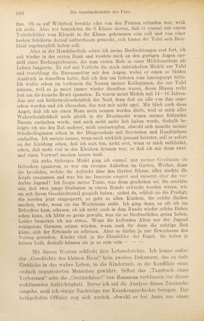 ihm. Ob es auf Wahrheit beruhte oder von den Fratzen erfunden war, weiß ich nicht. Aber wir beneideten die 8. Klasse darum, daß er einmal mit einem Toilettefehler vom Klosett in die Klasse gekommen sein soll und von einer kecken Schülerin darauf aufmerksam gemacht, sich hinter der Tafel sein Bein¬ kleid zugeknöpfelt haben soll. Aber in der Handelsschule setzte ich meine Beobachtungen erst fort, ich saß wieder in der ersten Bank und weidete mich an den gierigen Augen spe¬ ziell eines Rechenprofessors, der zum ersten Male in einer Mädchenschule als Lehrer fungierte. Er rief mit Vorliebe die stark entwickelten Mädels zur Tafel und verschlang die Busenansätze mit den Augen, wobei er einen so blöden Ausdruck in denselben hatte, daß ich ihm am liebsten eine hineinpappt hätte. Ich wußte schon im vorhinein die Namen meiner Kolleginnen, die zur Tafel müssen, weil es ja meist immer wieder dieselben waren, deren Blusen recht fest um die keusche Brust spannten. Es waren meist Mädels mit 14 16 Jahren. Aus mir sah höchstwahrscheinlich der Neid, denn daß sie alle von ihm ange¬ sehen wurden und ich übersehen, das war mir nicht egal. Mir blieb auch diese Angst, daß ich nie einen Mann mein nennen werden dürfe, weil er mich aller Wahrscheinlichkeit nach gleich in der Brautnacht wegen meines fehlenden Busens auslachen werde, und mich nicht mehr lieb haben werde, deshalb be¬ folgte ich nie den Rat anderer, mich auszustopfen, obwohl sich manche meiner Schulkolleginnen schon in der Bürgerschule mit Servietten und Handtüchern aushalfen. Ich meinte immer, wenn mich wirklich jemand heiratet, soll er sofort an der Kleidung sehen, daß ich zart bin, nicht erst, wenn er mich entkleidet, sehen, daß nicht viel in den Kleidern drinnen war, so daß ich mir dann zwei¬ mal einen Vorwurf machen lassen muß. Als zirka 8jähriges Mädel ging ich einmal mit meiner Großtante im Belvedere spazieren, es war ein riesiges Aufsehen im Garten, Weiber, dann die Invaliden, welche die Aufsicht über den Garten führen, alles steckte die Köpfe zusammen und war bis ins Innerste empört und entsetzt über die ver¬ derbte Jugend! Ich fragte meine Tante, was denn geschehen sei. Sie erzählte mir, daß zwei junge Studenten in einem Rundo erwischt worden wären, wie sie mit ihrem Geschlechtsteil gespielt haben; siehst du, schloß sie die Predigt, die werden jetzt eingesperrt, so geht es allen Kindern, die solche Sachen machen, wehe, wenn sie ein Wachmann sieht. Ich ging dann, so oft ich ins Belvedere kam, schauen, ob ich nicht auch in dem Rundo wieder solche Buben sehen kann, ich hätte so gerne gewußt, was sie so fürchterliches getan haben. Leider bemerkte ich nie etwas. Wenn die keifenden Alten nur der Jugend wenigstens Grenzen setzen würden, wann auch für diese die lichtige Zeit käme, sich der Erbsünde zu erfreuen. Aber es dürfen ja nur Erwachsene den Vorzug genießen, Kinder sind ja die Ebenbilder der Engel, die haben ja keinen Leib, deshalb können sie ja so rein sein-. Mit diesen Worten schließt ihre Lebensbeichte. Ich kenne außer der „Geschichte des kleinen Hans“ kein zweites Dokument, das so tiefe Einblicke in das wahre Leben, in die Kinderzeit, in die Konflikte eines einfach organisierten Menschen gewährt. Selbst das Tagebuch einer Verlorenen“ oder die „Geständnisse“ von Rousseau verblassen vor dieser wohltuenden Aufrichtigkeit. Bevor ich auf die Analyse dieses Zustandes eingehe, muß ich einige Nachträge zur Krankengeschichte bringen. Der heißgeliebte Offizier zog sich zurück, obwohl er bei Anna nur einen