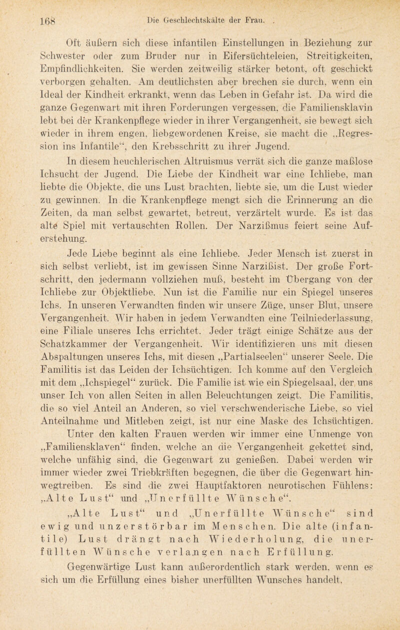 Oft äußern sich diese infantilen Einstellungen in Beziehung zur Schwester oder zum Bruder nur in Eifersüchteleien, Streitigkeiten, Empfindlichkeiten. Sie werden zeitweilig stärker betont, oft geschickt verborgen gehalten. Am deutlichsten aber brechen sie durch, wenn ein Ideal der Kindheit erkrankt, wenn das Leben in Gefahr ist. Da wird die ganze Gegenwart mit ihren Forderungen vergessen, die Familiensklavin lebt bei der Krankenpflege wieder in ihrer Vergangenheit, sie bewegt sich wieder in ihrem engen, liebgewordenen Kreise, sie macht die „Begres- sion ins Infantile“, den Krebsschritt zu ihrer Jugend. In diesem heuchlerischen Altruismus verrät sich die ganze maßlose Ichsucht der Jugend. Die Liebe der Kindheit war eine Ichliebe, man liebte die Objekte, die uns Lust brachten, liebte sie, um die Lust wieder zu gewinnen. In die Krankenpflege mengt sich die Erinnerung an die Zeiten, da man selbst gewartet, betreut, verzärtelt wurde. Es ist das alte Spiel mit vertauschten Bollen. Der Narzißmus feiert seine Auf¬ erstehung. Jede Liebe beginnt als eine Ichliebe. Jeder Mensch ist zuerst in sich selbst verliebt, ist im gewissen Sinne Narzißist. Der große Fort¬ schritt, den jedermann vollziehen muß, besteht im Übergang von der Ichliebe zur Objektliebe. Nun ist die Familie nur ein Spiegel unseres Ichs. In unseren Verwandten finden wir unsere Züge, unser Blut, unsere Vergangenheit, Wir haben in jedem Verwandten eine Teilniederlassung, eine Filiale unseres Ichs errichtet. Jeder trägt einige Schätze aus der Schatzkammer der Vergangenheit. Wir identifizieren uns mit diesen Abspaltungen unseres Ichs, mit diesen ,,Partialseelen“ unserer Seele. Die Familitis ist das Leiden der Ichsüchtigen. Ich komme auf den Vergleich mit dem „Ichspiegel“ zurück. Die Familie ist wie ein Spiegelsaal, der uns unser Ich von allen Seiten in allen Beleuchtungen zeigt. Die Familitis, die so viel Anteil an Anderen, so viel verschwenderische Liebe, so viel Anteilnahme und Mitleben zeigt, ist nur eine Maske des Ichsüchtigen. Unter den kalten Frauen werden wir immer eine Unmenge von „Familiensklaven“ finden, welche an die Vergangenheit gekettet sind, welche unfähig sind, die Gegenwart zu genießen. Dabei1 werden wir immer wieder zwei Triebkräften begegnen, die über die Gegenwart hin¬ wegtreiben. Es sind die zwei Hauptfaktoren neurotischen Fühlens: „Alte Lus t“ und „TT nerfüllte W ü n s c h e“. „A 11 e Lust“ und „U nerfüllte Wünsc h e“ sind ewig und unzerstörbar im Menschen. Die alte (infan¬ tile) Lust drängt nach W i e cl e r h o 1 u n g, die uner¬ füllten Wünsche verlangen nach Erfüllung. Gegenwärtige Lust kann außerordentlich stark werden, wenn es sich um die Erfüllung eines bisher unerfüllten Wunsches handelt.