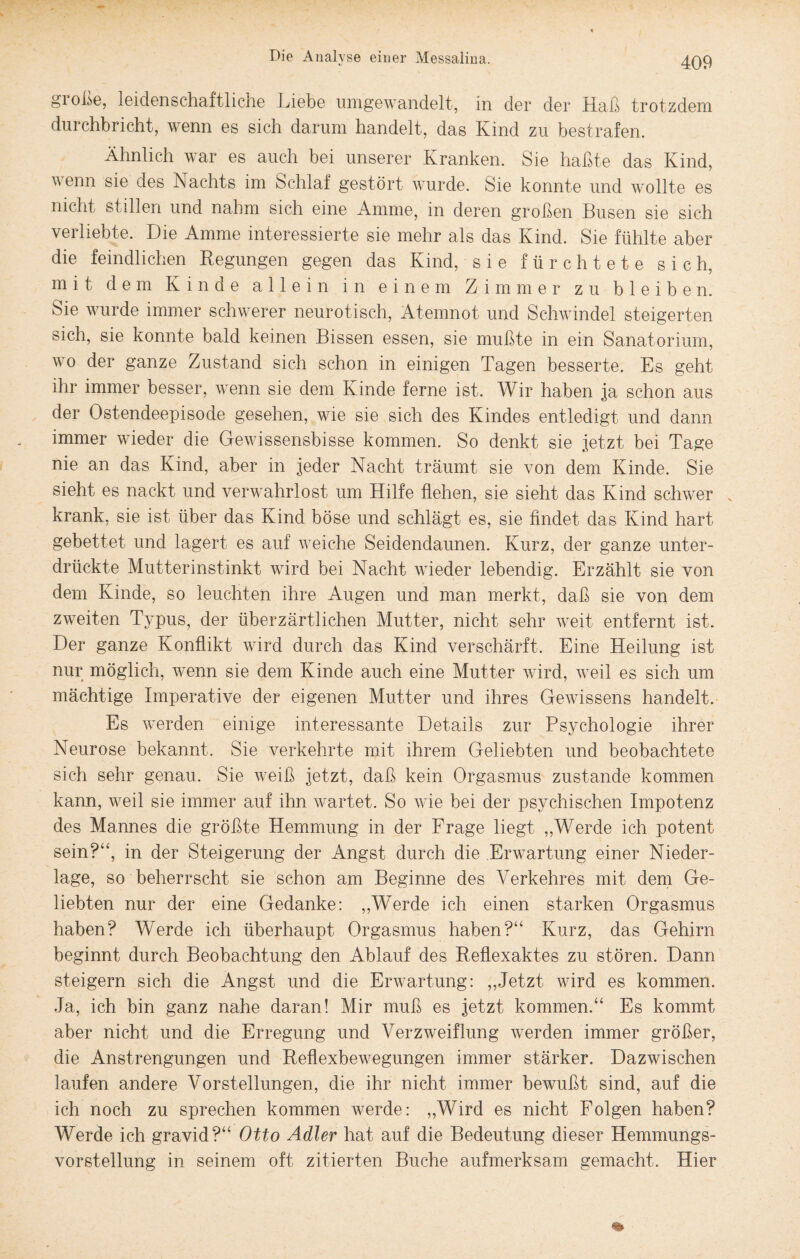 gi oße, leidenschaftliche triebe umgewandelt, in der der Haß trotzdem durchbricht, wenn es sich darum handelt, das Kind zu bestrafen. Ähnlich war es auch bei unserer Kranken. Sie haßte das Kind, wenn sie des Nachts im Schlaf gestört wurde. Sie konnte und wollte es nicht stillen und nahm sich eine Amme, in deren großen Busen sie sich verliebte. Die Amme interessierte sie mehr als das Kind. Sie fühlte aber die feindlichen Regungen gegen das Kind, sie fürchtete sich, mit dem Kinde allein in einem Zimmer zu bleiben. Sie wurde immer schwerer neurotisch, Atemnot und Schwindel steigerten sich, sie konnte bald keinen Bissen essen, sie mußte in ein Sanatorium, wo der ganze Zustand sich schon in einigen Tagen besserte. Es geht ihr immer besser, wenn sie dem Kinde ferne ist. Wir haben ja schon aus der Ostendeepisode gesehen, wie sie sich des Kindes entledigt und dann immer wieder die Gewissensbisse kommen. So denkt sie jetzt bei Tage nie an das Kind, aber in jeder Nacht träumt sie von dem Kinde. Sie sieht es nackt und verwahrlost um Hilfe flehen, sie sieht das Kind schwer „ krank, sie ist über das Kind böse und schlägt es, sie findet das Kind hart gebettet und lagert es auf weiche Seidendaunen. Kurz, der ganze unter¬ drückte Mutterinstinkt wird bei Nacht wieder lebendig. Erzählt sie von dem Kinde, so leuchten ihre Augen und man merkt, daß sie von dem zweiten Typus, der überzärtlichen Mutter, nicht sehr weit entfernt ist. Der ganze Konflikt wird durch das Kind verschärft. Eine Heilung ist nur möglich, wenn sie dem Kinde auch eine Mutter wird, weil es sich um mächtige Imperative der eigenen Mutter und ihres Gewissens handelt. Es werden einige interessante Details zur Psychologie ihrer Neurose bekannt. Sie verkehrte mit ihrem Geliebten und beobachtete sich sehr genau. Sie weiß jetzt, daß kein Orgasmus zustande kommen kann, weil sie immer auf ihn wartet. So wie bei der psychischen Impotenz des Mannes die größte Hemmung in der Frage liegt „Werde ich potent sein?“, in der Steigerung der Angst durch die Erwartung einer Nieder¬ lage, so beherrscht sie schon am Beginne des Verkehres mit dem Ge¬ liebten nur der eine Gedanke: „Werde ich einen starken Orgasmus haben? Werde ich überhaupt Orgasmus haben?“ Kurz, das Gehirn beginnt durch Beobachtung den Ablauf des Reflexaktes zu stören. Dann steigern sich die Angst und die Erwartung: ,,Jetzt wird es kommen. Ja, ich bin ganz nahe daran! Mir muß es jetzt kommen.“ Es kommt aber nicht und die Erregung und Verzweiflung werden immer größer, die Anstrengungen und Reflexbewegungen immer stärker. Dazwischen laufen andere Vorstellungen, die ihr nicht immer bewußt sind, auf die ich noch zu sprechen kommen werde: „Wird es nicht Folgen haben? Werde ich gravid?“ Otto Adler hat auf die Bedeutung dieser Hemmungs¬ vorstellung in seinem oft zitierten Buche aufmerksam gemacht. Hier