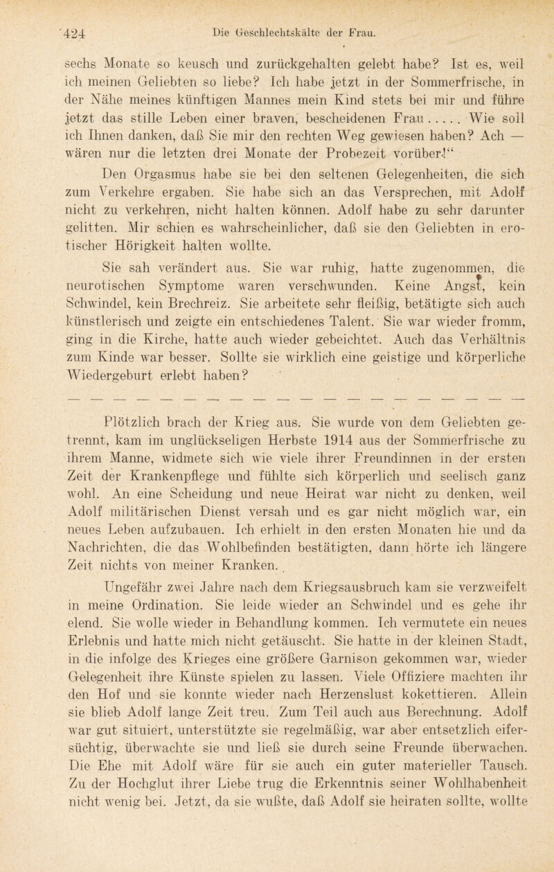 sechs Monate so keusch und zurückgehalten gelebt habe? Ist es, weil ich meinen Geliebten so liebe? Ich habe jetzt in der Sommerfrische, in der Nähe meines künftigen Mannes mein Kind stets bei mir und führe jetzt das stille Leben einer braven, bescheidenen Frau.Wie soll ich Ihnen danken, daß Sie mir den rechten Weg gewiesen haben? Ach — wären nur die letzten drei Monate der Probezeit vorüber!“ Den Orgasmus habe sie hei den seltenen Gelegenheiten, die sich zum Verkehre ergaben. Sie habe sich an das Versprechen, mit Adolf nicht zu verkehren, nicht halten können. Adolf habe zu sehr darunter gelitten. Mir schien es wahrscheinlicher, daß sie den Geliebten in ero¬ tischer Hörigkeit halten wollte. Sie sah verändert aus. Sie war ruhig, hatte zugenommen, die neurotischen Symptome waren verschwunden. Keine Angst, kein Schwindel, kein Brechreiz. Sie arbeitete sehr fleißig, betätigte sich auch künstlerisch und zeigte ein entschiedenes Talent. Sie war wieder fromm, ging in die Kirche, hatte auch wieder gebeichtet. Auch das Verhältnis zum Kinde war besser. Sollte sie wirklich eine geistige und körperliche Wiedergeburt erlebt haben? Plötzlich brach der Krieg aus. Sie wurde von dem Geliebten ge¬ trennt, kam im unglückseligen Herbste 1914 aus der Sommerfrische zu ihrem Manne, widmete sich wie viele ihrer Freundinnen in der ersten Zeit der Krankenpflege und fühlte sich körperlich und seelisch ganz wohl. An eine Scheidung und neue Heirat war nicht zu denken, weil Adolf militärischen Dienst versah und es gar nicht möglich war, ein neues Leben aufzubauen. Ich erhielt in den ersten Monaten hie und da Nachrichten, die das Wohlbefinden bestätigten, dann hörte ich längere Zeit nichts von meiner Kranken. Ungefähr zwei Jahre nach dem Kriegsausbruch kam sie verzweifelt in meine Ordination. Sie leide wieder an Schwindel und es gehe ihr elend. Sie wolle wieder in Behandlung kommen. Ich vermutete ein neues Erlebnis und hatte mich nicht getäuscht. Sie hatte in der kleinen Stadt, in die infolge des Krieges eine größere Garnison gekommen war, wieder Gelegenheit ihre Künste spielen zu lassen. Viele Offiziere machten ihr den Hof und sie konnte wieder nach Herzenslust kokettieren. Allein sie blieb Adolf lange Zeit treu. Zum Teil auch aus Berechnung. Adolf war gut situiert, unterstützte sie regelmäßig, war aber entsetzlich eifer¬ süchtig, überwachte sie und ließ sie durch seine Freunde überwachen. Die Ehe mit Adolf wäre für sie auch ein guter materieller Tausch. Zu der Hochglut ihrer Liebe trug die Erkenntnis seiner Wohlhabenheit nicht wenig bei. Jetzt, da sie wußte, daß Adolf sie heiraten sollte, wollte