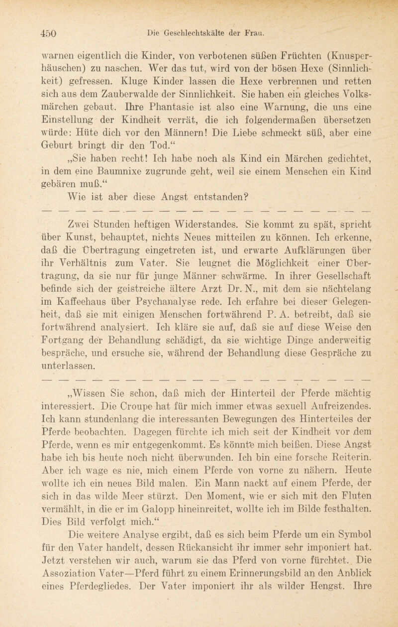 warnen eigentlich die Kinder, von verbotenen süßen Früchten (Knusper¬ häuschen) zu naschen. Wer das tut, wird von der bösen Hexe (Sinnlich¬ keit) gefressen. Kluge Kinder lassen die Hexe verbrennen und retten 9 sich aus dem Zauberwalde der Sinnlichkeit. Sie haben ein gleiches Volks¬ märchen gebaut. Ihre Phantasie ist also eine Warnung, die uns eine Einstellung der Kindheit verrät, die ich folgendermaßen übersetzen würde: Hüte dich vor den Männern! Die Liebe schmeckt süß, aber eine Geburt bringt dir den Tod.“ „Sie haben recht! Ich habe noch als Kind ein Märchen gedichtet, in dem eine Baumnixe zugrunde geht, weil sie einem Menschen ein Kind gebären muß.“ Wie ist aber diese Angst entstanden? Zwei Stunden heftigen Widerstandes. Sie kommt zu spät, spricht über Kunst, behauptet, nichts Neues mitteilen zu können. Ich erkenne, daß die Übertragung eingetreten ist, und erwarte Aufklärungen über ihr Verhältnis zum Vater. Sie leugnet die Möglichkeit einer Über¬ tragung, da sie nur für junge Männer schwärme. In ihrer Gesellschaft befinde sich der geistreiche ältere Arzt Dr. N., mit dem sie nächtelang im Kaffeehaus über Psychanalyse rede. Ich erfahre bei dieser Gelegen¬ heit, daß sie mit einigen Menschen fortwährend P. A. betreibt, daß sie fortwährend analysiert. Ich kläre sie auf, daß sie auf diese Weise den Fortgang der Behandlung schädigt, da sie wichtige Dinge anderweitig bespräche, und ersuche sie, während der Behandlung diese Gespräche zu unterlassen. „Wissen Sie schon, daß mich der Hinterteil der Pferde mächtig interessiert. Die Croupe hat für mich immer etwas sexuell Aufreizendes. Ich kann stundenlang die interessanten Bewegungen des Hinterteiles der Pferde beobachten. Dagegen fürchte ich mich seit der Kindheit vor dem Pferde, wenn es mir entgegenkommt. Es könnte mich beißen. Diese Angst habe ich bis heute noch nicht überwunden. Ich bin eine forsche Reiterin. Aber ich wage es nie, mich einem Pferde von vorne zu nähern. Heute wollte ich ein neues Bild malen. Ein Mann nackt auf einem Pferde, der sich in das wilde Meer stürzt. Den Moment, wie er sich mit den Fluten vermählt, in die er im Galopp hineinreitet, wollte ich im Bilde festhalten. Dies Bild verfolgt mich.“ Die weitere Analyse ergibt, daß es sich beim Pferde um ein Symbol für den Vater handelt, dessen Rückansicht ihr immer sehr imponiert hat. Jetzt verstehen wir auch, warum sie das Pferd von vorne fürchtet. Die Assoziation Vater—Pferd führt zu einem Erinnerungsbild an den Anblick eines Pferdegliedes. Der Vater imponiert ihr als wilder Hengst. Ihre