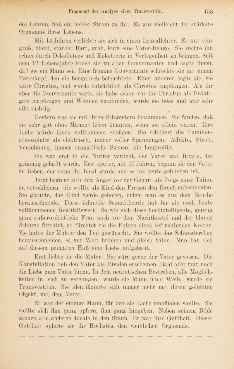 des Lehrers floß ein heißer Strom zu ihr. Es war vielleicht der stärkste Orgasmus ihres Lebens. Mit 14 Jahren verliebte sie sich in einen Lyzeallehrer. Er war sehr groß, blond, starker Bart, grob, kurz eine Vater-Imago. Sie suchte ihn schon durch Dekolletees und Koketterie in Verlegenheit zu bringen. Seit dem 12. Lebensjahre kroch sie zu allen Gouvernanten und sagte ihnen, daß sie ein Mann sei. Eine fromme Gouvernante schreckte sie mit einem Totenkopf, den sie bengalisch beleuchtete. Einer anderen sagte sie, sie wäre Christus, und wurde tatsächlich als Christus empfangen. Als ihr aber die Gouvernante sagte, sie habe schon vor ihr Christus als Bräuti¬ gam empfangen und Wonnen empfunden, wurde sie böse und war sehr eifersüchtig. Gestern war sie mit ihren Schwestern beisammen. Sie fanden, daß sie sehr gut ohne Männer leben könnten, wenn sie allein wären. Ihre Liebe würde ihnen vollkommen genügen. Sie schildert die Familien¬ atmosphäre als elektrisch, immer voller Spannungen, Affekte, Streit, Versöhnung, immer dramatische Szenen, nie langweilig. Sie war erst in die Mutter verliebt, der Vater war Rivale, der grimmig gehaßt wurde. Erst später, mit 10 Jahren, begann sie den Vater zu lieben, der dann ihr Ideal wurde und es bis heute geblieben ist. Jetzt beginnt sich ihre Angst vor der Geburt als Folge einer Talion zu entschleiern. Sie wollte als Kind den Frauen den Bauch aufschneiden. Sie glaubte, das Kind werde geboren, indem man es aus dem Bauche herausschneide. Diese infantile Sexualtheorie hat für sie noch heute vollkommenen Realitätswert. So wie sich diese hochintelligente, geistig ganz außerordentliche Frau noch vor dem Nachtkastel und der blauen Schürze fürchtet, so fürchtet sie die Folgen eines befruchtenden Koitus. Sie hatte der Mutter den Tod gewünscht. Sie wollte das Schwesterchen herausschneiden, es zur Welt bringen und gleich töten. Nun hat sich auf diesem primären Haß eine Liebe aufgebaut. Erst liebte sie die Muter. Sie wäre gerne der Vater gewesen. Die Konstellation ließ den Vater als Rivalen erscheinen. Bald aber trat noch die Liebe zum Vater hinzu. In dem neurotischen Bestreben, alle Möglich¬ keiten in sich zu vereinigen, wurde sie Mann und Weib, wurde sie Transvestitin. Sie identifizierte sich immer mehr mit ihrem geliebten Objekt, mit dem Vater. Er war der einzige Mann, für den sie Liebe empfinden wollte. Sie wollte sich ihm ganz opfern, ihm ganz hingeben. Neben seinem Bilde sanken alle anderen Ideale in den Staub. Er war ihre Gottheit. Dieser Gottheit opferte sie ihr Höchstes, den weiblichen Orgasmus.