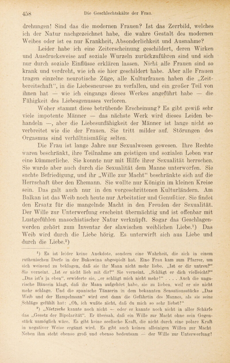 drehungen! Sind das die modernen Frauen? Ist das Zerrbild, welches ich der Natur nachgezeichnet habe, die wahre Gestalt des modernen Weibes oder ist es nur Krankheit, Absonderlichkeit und Ausnahme? Leider habe ich eine Zeiterscheinung geschildert, deren Wirken und Ausdrucksweise auf soziale Wurzeln zurückzuführen sind und sich nur durch soziale Einflüsse erklären lassen. Nicht alle Frauen sind so krank und verdreht, wie ich sie hier geschildert habe. Aber alle Frauen tragen einzelne neurotische Züge, alle Kulturfrauen haben die „Zeit¬ bereitschaft“, in die Liebesneurose zu verfallen, und ein großer Teil von ihnen hat — wie ich eingangs dieses Werkes angeführt habe — die Fähigkeit des Liebesgenusses verloren. Woher stammt diese betrübende Erscheinung? Es gibt gewiß sehr viele impotente Männer — das nächste Werk wird dieses Leiden be¬ handeln —, aber die Liebesunfähigkeit der Männer ist lange nicht so verbreitet wie die der Frauen. Sie tritt milder auf. Störungen des Orgasmus sind verhältnismäßig selten. Die Frau ist lange Jahre nur Sexualwesen gewesen. Ihre Rechte waren beschränkt, ihre Teilnahme am geistigen und sozialen Leben war eine kümmerliche. Sie konnte nur mit Hilfe ihrer Sexualität herrschen. Sie wurde aber auch durch die Sexualität dem Manne unterworfen. Sie suchte Befriedigung, und ihr „Wille zur Macht“ beschränkte sich auf die Herrschaft über den Ehemann. Sie wollte nur Königin im kleinen Kreise sein. Das galt auch nur in den vorgeschrittenen Kulturländern. Am Balkan ist das Weib noch heute nur Arbeitstier und Genußtier. Sie findet den Ersatz für die mangelnde Macht in den Freuden der Sexualität. Der Wille zur Unterwerfung erscheint übermächtig und ist offenbar mit Lustgefühlen masochistischer Natur verknüpft. Sogar das Geschlagen¬ werden gehört zum Inventar der slawischen weiblichen Liebe.1) Das Weib wird durch die Liebe hörig. Es unterwirft sich aus Liebe und durch die Liebe.2) 1) Es ist leider keine Anekdote, sondern eine Wahrheit, die sich in einem ruthenischen Dorfe in der Bukowina abgespielt hat. Eine Frau kam zum Pfarrer, um sich weinend zu beklagen, daß sie ihr Mann nicht mehr liebe. „Ist er dir untreu?“ Sie verneint. „Ist er nicht lieb mit dir?“ Sie verneint. „Schlägt er dich vielleicht?“ „D-as ist’s ja eben“, erwiderte sie, „er schlägt mich nicht mehr!“ .... Auch die unga¬ rische Bäuerin klagt, daß ihr Mann aufgehört habe, sie zu lieben, weil er sie nicht mehr schlage. Und die spanische Tänzerin in dem bekannten Sensationsstücke „Das Weib und der Hampelmann“ wird erst dann die Gefährtin des Mannes, als sie seine _Schläge gefühlt hat: „Oh, ich wußte nicht, daß du mich so sehr liebst!“ 2) ,,Nietzsche kannte noch nicht — oder er kannte noch nicht in aller Schärfe das „Gesetz der Bipolarität“. Er übersah, daß ein Wille zur Macht ohne sein Gegen¬ stück unmöglich wäre. Es gibt keine seelische Kraft, die nicht durch eine polare Kraft in negativer Weise ergänzt wird. Es gibt auch keinen alleinigen Willen zur Macht Neben ihm steht ebenso groß und ebenso bedeutsam — der Wille zur Unterwerfung!