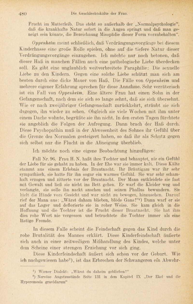 Frucht im Mutterleib. Das steht so außerhalb der „Normalpsychologie“, daß die krankhafte Natur sofort in die Augen springt und daß man ge¬ neigt sein könnte, die Bezeichnung Misopädie dieser Form vorzubehalten“. Oppenheim meint schließlich, daß Verdrängungsvorgänge bei diesem Kinderhasse eine große Rolle spielen, ohne auf die tiefere Natur dieser Verdrängungsvorgänge einzugehen. Ich möchte nur noch betonen, daß dieser Haß in manchen Fällen auch eine pathologische Liebe überdecken soll. Es gibt eine unglaublich weitverbreitete Paraphilie: Die sexuelle Liebe zu den Kindern. Gegen eine solche Liebe schützt man sich am besten durch eine dicke Mauer von Haß. Die Fälle von Oppenheim und mehrere eigener Erfahrung sprechen für diese Annahme. Sehr verräterisch ist ein Fall von Oppenheim. Eine ältere Frau hat einen Sohn in der Gefangenschaft, nach dem sie sich so lange sehnt, daß sie sich übersehnt. Wie er nach zweijähriger Gefangenschaft zurückkehrt, sträubt sie sich dagegen, ihn wieder zu sehen. Obgleich sie viele Wochen mit ihm unter einem Dache wohnte, begrüßte sie ihn nicht. In den ersten Tagen fürchtete sie angeblich die Folgen der Aufregung. Dann brach der Haß durch. Diese Psychopathin muß in der Abwesenheit des Sohnes ihr Gefühl über die Grenze des Normalen gesteigert haben, so daß ihr als Schutz gegen sich selbst nur die Flucht in die Abneigung überblieb. Ich möchte noch eine eigene Beobachtung hinzufügen: Fall Nr. 96. Frau H. N. haßt ihre Tochter und behauptet, nie ein Gefühl der Liebe für sie gehabt zu haben. In der Ehe war sie immer kalt. Diese Kälte stammt aus einem Erlebnis der Brautnacht. Ihr Bräutigam war ihr sehr sympathisch, sie hatte für ihn sogar ein warmes Gefühl. Sie war sehr scham¬ haft erzogen und zitterte vor der Brautnacht. Der Mann entkleidete sie fast mit Gewalt und ließ sie nicht ins Bett gehen. Er warf die Kleider weg und verlangte, sie solle ihn nackt ansehen und seinen Phallus bewundern. Sie hielt die FXände vors Gesicht und war nicht zu bewegen, hinzusehen. Darauf rief der Mann aus: „Wärst daham blieben, blöde Gans!“1) Dann warf er sie auf das Lager und deflorierte sie in roher Weise. Sie kam gleich in die Hoffnung und die Tochter ist die Frucht dieser Brautnacht. Sie hat ihm dies rohe Wort nie vergessen und betrachtete die Tochter immer als eine lästige Fremde. In diesem Falle scheint die Feindschaft gegen das Kind durch die rohe Brutalität des Mannes erklärt. Diese Kinderfeindschaft äußerte sich auch in einer zeitweiligen Mißhandlung des Kindes, welche unter dem Scheine einer strengen Erziehung vor sich ging. Diese Kinderfeindschaft äußert sich schon vor der Geburt. Wie ich nachgewiesen habe2), ist das Erbrechen der Schwangeren ein Abwehr- 1) Wiener Dialekt: „Wärst du daheim geblieben!“ 2) Nervöse Angstzustände Seite 131 in dem Kapitel IX „Der Ekel und die Hyperemesis gravidarum“