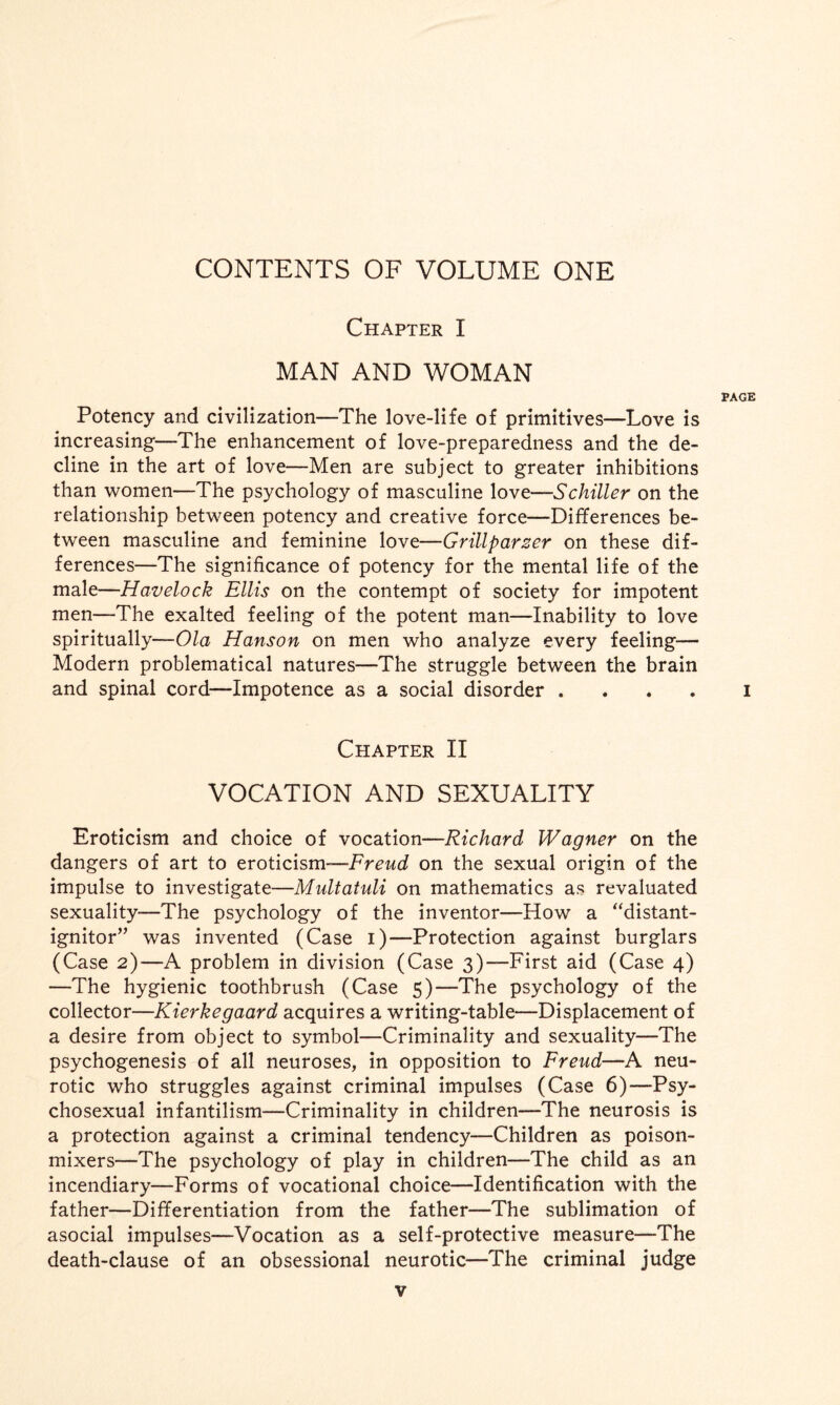 CONTENTS OF VOLUME ONE Chapter I MAN AND WOMAN PAGE Potency and civilization—The love-life of primitives—Love is increasing—The enhancement of love-preparedness and the de¬ cline in the art of love—Men are subject to greater inhibitions than women—The psychology of masculine love—Schiller on the relationship between potency and creative force—Differences be¬ tween masculine and feminine love—Grillparser on these dif¬ ferences—The significance of potency for the mental life of the male—Havelock Ellis on the contempt of society for impotent men—The exalted feeling of the potent man—Inability to love spiritually—Ola Hanson on men who analyze every feeling— Modern problematical natures—The struggle between the brain and spinal cord—Impotence as a social disorder .... I Chapter II VOCATION AND SEXUALITY Eroticism and choice of vocation—Richard Wagner on the dangers of art to eroticism—Freud on the sexual origin of the impulse to investigate—Multatuli on mathematics as revaluated sexuality—The psychology of the inventor—How a “distant- ignitor” was invented (Case i)—Protection against burglars (Case 2)—A problem in division (Case 3)—First aid (Case 4) —The hygienic toothbrush (Case 5)—The psychology of the collector—Kierkegaard acquires a writing-table—Displacement of a desire from object to symbol—Criminality and sexuality—The psychogenesis of all neuroses, in opposition to Freud—A neu¬ rotic who struggles against criminal impulses (Case 6)—Psy- chosexual infantilism—Criminality in children—The neurosis is a protection against a criminal tendency—Children as poison- mixers—The psychology of play in children—The child as an incendiary—Forms of vocational choice—Identification with the father—Differentiation from the father—The sublimation of asocial impulses—Vocation as a self-protective measure—The death-clause of an obsessional neurotic—The criminal judge