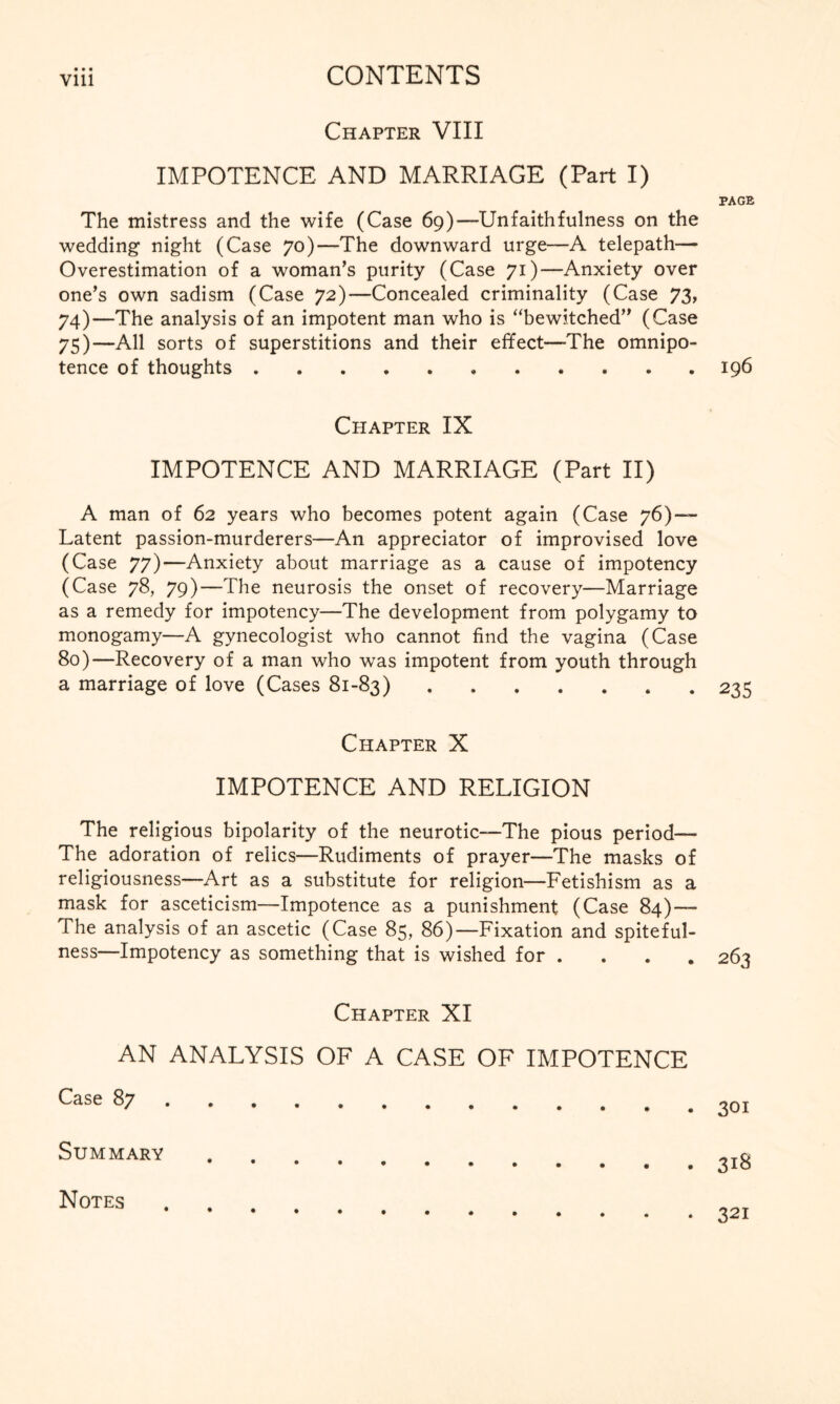 Vlll Chapter VIII IMPOTENCE AND MARRIAGE (Part I) The mistress and the wife (Case 69)—Unfaithfulness on the wedding night (Case 70)—The downward urge—A telepath— Overestimation of a woman’s purity (Case 71)—Anxiety over one’s own sadism (Case 72)—Concealed criminality (Case 73, 74) —The analysis of an impotent man who is “bewitched” (Case 75) —All sorts of superstitions and their effect—The omnipo¬ tence of thoughts. Chapter IX IMPOTENCE AND MARRIAGE (Part II) A man of 62 years who becomes potent again (Case 76)—- Latent passion-murderers—An appreciator of improvised love (Case 77)—Anxiety about marriage as a cause of impotency (Case 78, 79)—The neurosis the onset of recovery—Marriage as a remedy for impotency—The development from polygamy to monogamy—A gynecologist who cannot find the vagina (Case 80)—Recovery of a man who was impotent from youth through a marriage of love (Cases 81-83). Chapter X IMPOTENCE AND RELIGION The religious bipolarity of the neurotic—The pious period— The adoration of relics—Rudiments of prayer—The masks of religiousness—Art as a substitute for religion—Fetishism as a mask for asceticism—Impotence as a punishment (Case 84)— The analysis of an ascetic (Case 85, 86)—Fixation and spiteful¬ ness—Impotency as something that is wished for . Chapter XI AN ANALYSIS OF A CASE OF IMPOTENCE Case 87. Summary PAGE I96 235 263 301 3l8 Notes 321