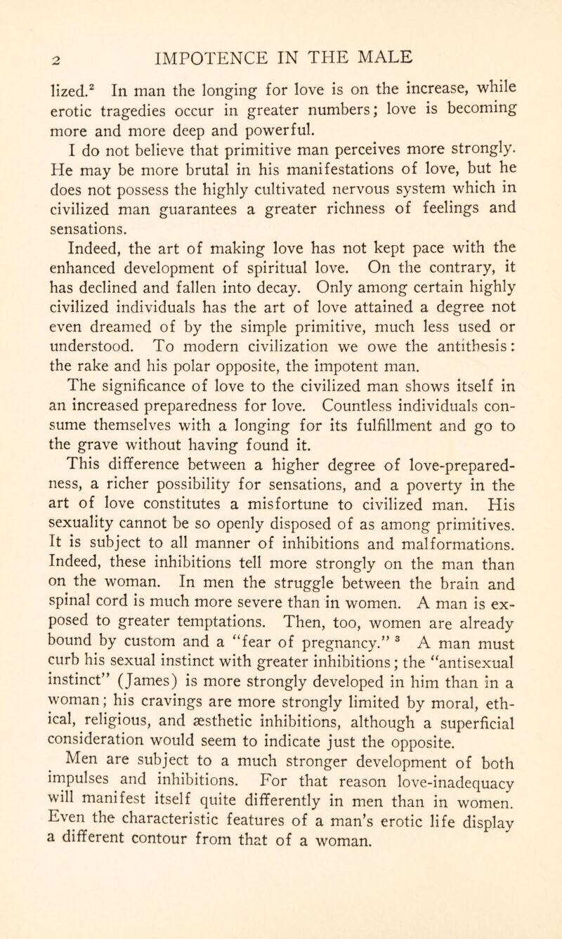 lized.2 In man the longing for love is on the increase, while erotic tragedies occur in greater numbers; love is becoming more and more deep and powerful. I do not believe that primitive man perceives more strongly. He may be more brutal in his manifestations of love, but he does not possess the highly cultivated nervous system which in civilized man guarantees a greater richness of feelings and sensations. Indeed, the art of making love has not kept pace with the enhanced development of spiritual love. On the contrary, it has declined and fallen into decay. Only among certain highly civilized individuals has the art of love attained a degree not even dreamed of by the simple primitive, much less used or understood. To modern civilization we owe the antithesis: the rake and his polar opposite, the impotent man. The significance of love to the civilized man shows itself in an increased preparedness for love. Countless individuals con¬ sume themselves with a longing for its fulfillment and go to the grave without having found it. This difference between a higher degree of love-prepared¬ ness, a richer possibility for sensations, and a poverty in the art of love constitutes a misfortune to civilized man. His sexuality cannot be so openly disposed of as among primitives. It is subject to all manner of inhibitions and malformations. Indeed, these inhibitions tell more strongly on the man than on the woman. In men the struggle between the brain and spinal cord is much more severe than in women. A man is ex¬ posed to greater temptations. Then, too, women are already bound by custom and a “fear of pregnancy.” 3 A man must curb his sexual instinct with greater inhibitions; the “antisexual instinct” (James) is more strongly developed in him than in a woman; his cravings are more strongly limited by moral, eth¬ ical, religious, and aesthetic inhibitions, although a superficial consideration would seem to indicate just the opposite. Men are subject to a much stronger development of both impulses and inhibitions. For that reason love-inadequacy will manifest itself quite differently in men than in women. Even the characteristic features of a man’s erotic life display a different contour from that of a woman.