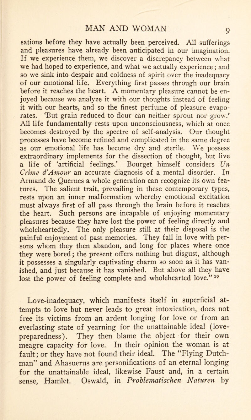 sations before they have actually been perceived. All sufferings and pleasures have already been anticipated in our imagination. If we experience them, we discover a discrepancy between what we had hoped to experience, and what we actually experience; and so we sink into despair and coldness of spirit over the inadequacy of our emotional life. Everything first passes through our brain before it reaches the heart. A momentary pleasure cannot be en¬ joyed because we analyze it with our thoughts instead of feeling it with our hearts, and so the finest perfume of pleasure evapo¬ rates. ‘But grain reduced to flour can neither sprout nor grow/ All life fundamentally rests upon unconsciousness, which at once becomes destroyed by the spectre of self-analysis. Our thought processes have become refined and complicated in the same degree as our emotional life has become dry and sterile. We possess extraordinary implements for the dissection of thought, but live a life of ‘artificial feelings/ Bourget himself considers Un Crime d’Amour an accurate diagnosis of a mental disorder. In Armand de Quernes a whole generation can recognize its own fea¬ tures. The salient trait, prevailing in these contemporary types, rests upon an inner malformation whereby emotional excitation must always first of all pass through the brain before it reaches the heart. Such persons are incapable of enjoying momentary pleasures because they have lost the power of feeling directly and wholeheartedly. The only pleasure still at their disposal is the painful enjoyment of past memories. They fall in love with per¬ sons whom they then abandon, and long for places where once they were bored; the present offers nothing but disgust, although it possesses a singularly captivating charm so soon as it has van¬ ished, and just because it has vanished. But above all they have lost the power of feeling complete and wholehearted love/’10 Love-inadequacy, which manifests itself in superficial at¬ tempts to love but never leads to great intoxication, does not free its victims from an ardent longing for love or from an everlasting state of yearning for the unattainable ideal (love- preparedness). They then blame the object for their own meagre capacity for love. In their opinion the woman is at fault; or they have not found their ideal. The “Flying Dutch¬ man” and Ahasuerus are personifications of an eternal longing for the unattainable ideal, likewise Faust and, in a certain sense, Hamlet. Oswald, in Problematischen Naturen by