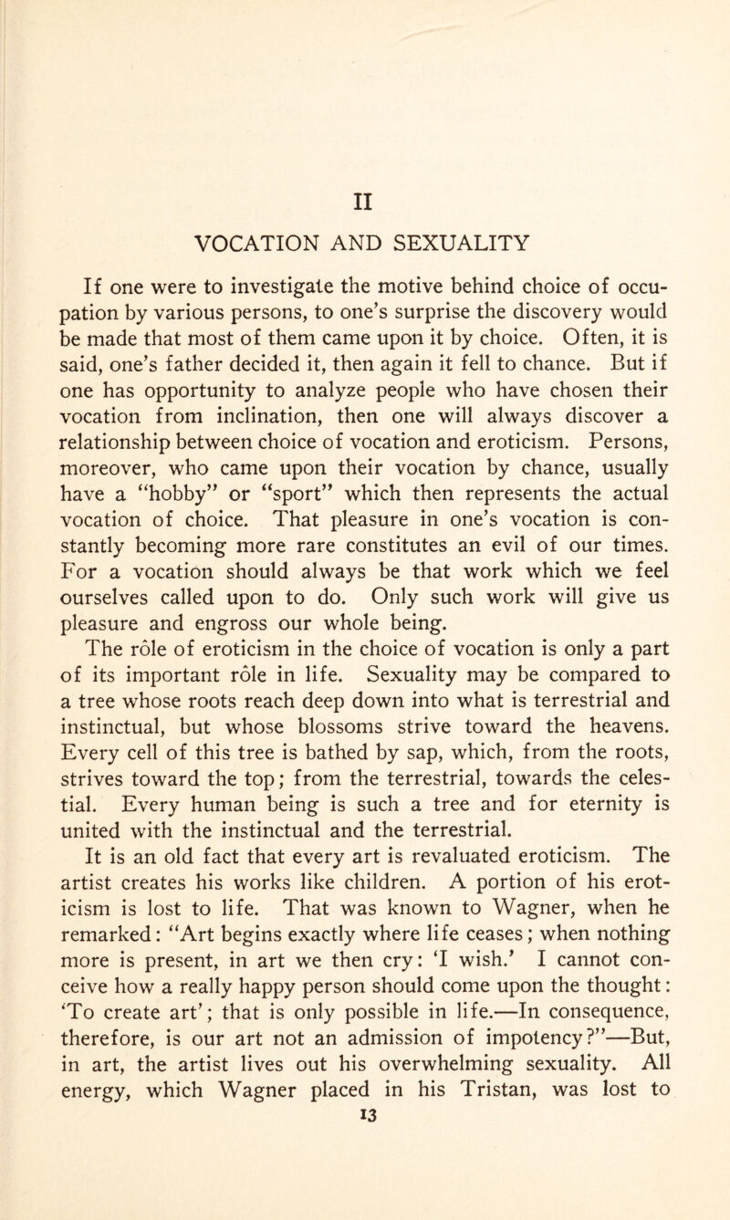 II VOCATION AND SEXUALITY If one were to investigate the motive behind choice of occu¬ pation by various persons, to one’s surprise the discovery would be made that most of them came upon it by choice. Often, it is said, one’s father decided it, then again it fell to chance. But if one has opportunity to analyze people who have chosen their vocation from inclination, then one will always discover a relationship between choice of vocation and eroticism. Persons, moreover, who came upon their vocation by chance, usually have a “hobby” or “sport” which then represents the actual vocation of choice. That pleasure in one’s vocation is con¬ stantly becoming more rare constitutes an evil of our times. For a vocation should always be that work which we feel ourselves called upon to do. Only such work will give us pleasure and engross our whole being. The role of eroticism in the choice of vocation is only a part of its important role in life. Sexuality may be compared to a tree whose roots reach deep down into what is terrestrial and instinctual, but whose blossoms strive toward the heavens. Every cell of this tree is bathed by sap, which, from the roots, strives toward the top; from the terrestrial, towards the celes¬ tial. Every human being is such a tree and for eternity is united with the instinctual and the terrestrial. It is an old fact that every art is revaluated eroticism. The artist creates his works like children. A portion of his erot¬ icism is lost to life. That was known to Wagner, when he remarked: “Art begins exactly where life ceases; when nothing more is present, in art we then cry: T wish/ I cannot con¬ ceive how a really happy person should come upon the thought: 'To create art’; that is only possible in life.—In consequence, therefore, is our art not an admission of impotency?”—But, in art, the artist lives out his overwhelming sexuality. All energy, which Wagner placed in his Tristan, was lost to