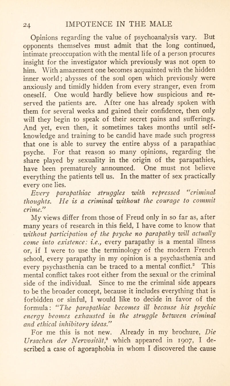 Opinions regarding the value of psychoanalysis vary. But opponents themselves must admit that the long continued, intimate preoccupation with the mental life of a person procures insight for the investigator which previously was not open to him. With amazement one becomes acquainted with the hidden inner world; abysses of the soul open which previously were anxiously and timidly hidden from every stranger, even from oneself. One would hardly believe how suspicious and re¬ served the patients are. After one has already spoken with them for several weeks and gained their confidence, then only will they begin to speak of their secret pains and sufferings. And yet, even then, it sometimes takes months until self- knowledge and training to be candid have made such progress that one is able to survey the entire abyss of a parapathiac psyche. For that reason so many opinions, regarding the share played by sexuality in the origin of the parapathies, have been prematurely announced. One must not believe everything the patients tell us. In the matter of sex practically every one lies. Every parapathiac struggles with repressed “criminal thoughts. He is a criminal without the courage to commit crime” My views differ from those of Freud only in so far as, after many years of research in this field, I have come to know that without participation of the psyche no parapathy will actually come into existence: i.e., every parapathy is a mental illness or, if I were to use the terminology of the modern French school, every parapathy in my opinion is a psychasthenia and every psychasthenia can be traced to a mental conflict.2 This mental conflict takes root either from the sexual or the criminal side of the individual. Since to me the criminal side appears to be the broader concept, because it includes everything that is forbidden or sinful, I would like to decide in favor of the formula: “The parapathiac becomes ill because his psychic energy beomes exhausted in the struggle between criminal and ethical inhibitory ideas.” For me this is not new. Already in my brochure, Die Ursachen der Nervositätp which appeared in 1907, I de¬ scribed a case of agoraphobia in whom I discovered the cause