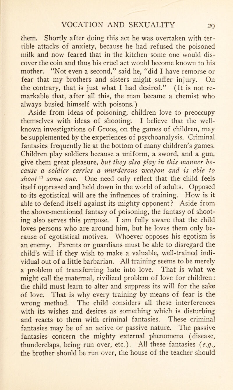 them. Shortly after doing this act he was overtaken with ter¬ rible attacks of anxiety, because he had refused the poisoned milk and now feared that in the kitchen some one would dis¬ cover the coin and thus his cruel act would become known to his mother. “Not even a second,” said he, “did I have remorse or fear that my brothers and sisters might suffer injury. On the contrary, that is just what I had desired.” (It is not re¬ markable that, after all this, the man became a chemist who always busied himself with poisons.) Aside from ideas of poisoning, children love to preoccupy themselves with ideas of shooting. I believe that the well- known investigations of Groos, on the games of children, may be supplemented by the experiences of psychoanalysis. Criminal fantasies frequently lie at the bottom of many children’s games. Children play soldiers because a uniform, a sword, and a gun, give them great pleasure, but they also play in this manner be¬ cause a soldier carries a murderous weapon and is able to shoot11 some one, One need only reflect that the child feels itself oppressed and held down in the world of adults. Opposed to its egotistical will are the influences of training. How is it able to defend itself against its mighty opponent? Aside from the above-mentioned fantasy of poisoning, the fantasy of shoot¬ ing also serves this purpose. I am fully aware that the child loves persons who are around him, but he loves them only be¬ cause of egotistical motives. Whoever opposes his egotism is an enemy. Parents or guardians must be able to disregard the child’s will if they wish to make a valuable, well-trained indi¬ vidual out of a little barbarian. All training seems to be merely a problem of transferring hate into love. That is what we might call the maternal, civilized problem of love for children: the child must learn to alter and suppress its will for the sake of love. That is why every training by means of fear is the wrong method. The child considers all these interferences with its wishes and desires as something which is disturbing and reacts to them with criminal fantasies. These criminal fantasies may be of an active or passive nature. The passive fantasies concern the mighty external phenomena (disease, thunderclaps, being run over, etc.). All these fantasies (e.g., the brother should be run over, the house of the teacher should