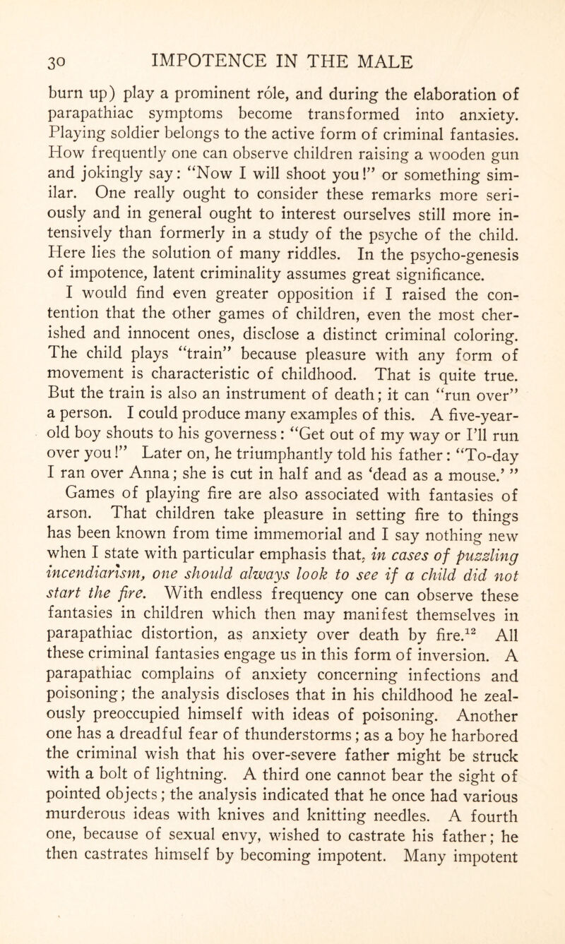burn up) play a prominent role, and during the elaboration of parapathiac symptoms become transformed into anxiety. Playing soldier belongs to the active form of criminal fantasies. How frequently one can observe children raising a wooden gun and jokingly say: “Now I will shoot you!” or something sim¬ ilar. One really ought to consider these remarks more seri¬ ously and in general ought to interest ourselves still more in¬ tensively than formerly in a study of the psyche of the child. Here lies the solution of many riddles. In the psycho-genesis of impotence, latent criminality assumes great significance. I would find even greater opposition if I raised the con¬ tention that the other games of children, even the most cher¬ ished and innocent ones, disclose a distinct criminal coloring. The child plays “train” because pleasure with any form of movement is characteristic of childhood. That is quite true. But the train is also an instrument of death; it can “run over” a person. I could produce many examples of this. A five-year- old boy shouts to his governess: “Get out of my way or I’ll run over you!” Later on, he triumphantly told his father: “To-day I ran over Anna; she is cut in half and as 'dead as a mouse.’ ” Games of playing fire are also associated with fantasies of arson. That children take pleasure in setting fire to things has been known from time immemorial and I say nothing new when I state with particular emphasis that, in cases of puzzling incendiarism, one should always look to see if a child did not start the fire. With endless frequency one can observe these fantasies in children which then may manifest themselves in parapathiac distortion, as anxiety over death by fire.12 All these criminal fantasies engage us in this form of inversion. A parapathiac complains of anxiety concerning infections and poisoning; the analysis discloses that in his childhood he zeal¬ ously preoccupied himself with ideas of poisoning. Another one has a dreadful fear of thunderstorms; as a boy he harbored the criminal wish that his over-severe father might be struck with a bolt of lightning. A third one cannot bear the sight of pointed objects; the analysis indicated that he once had various murderous ideas with knives and knitting needles. A fourth one, because of sexual envy, wished to castrate his father; he then castrates himself by becoming impotent. Many impotent