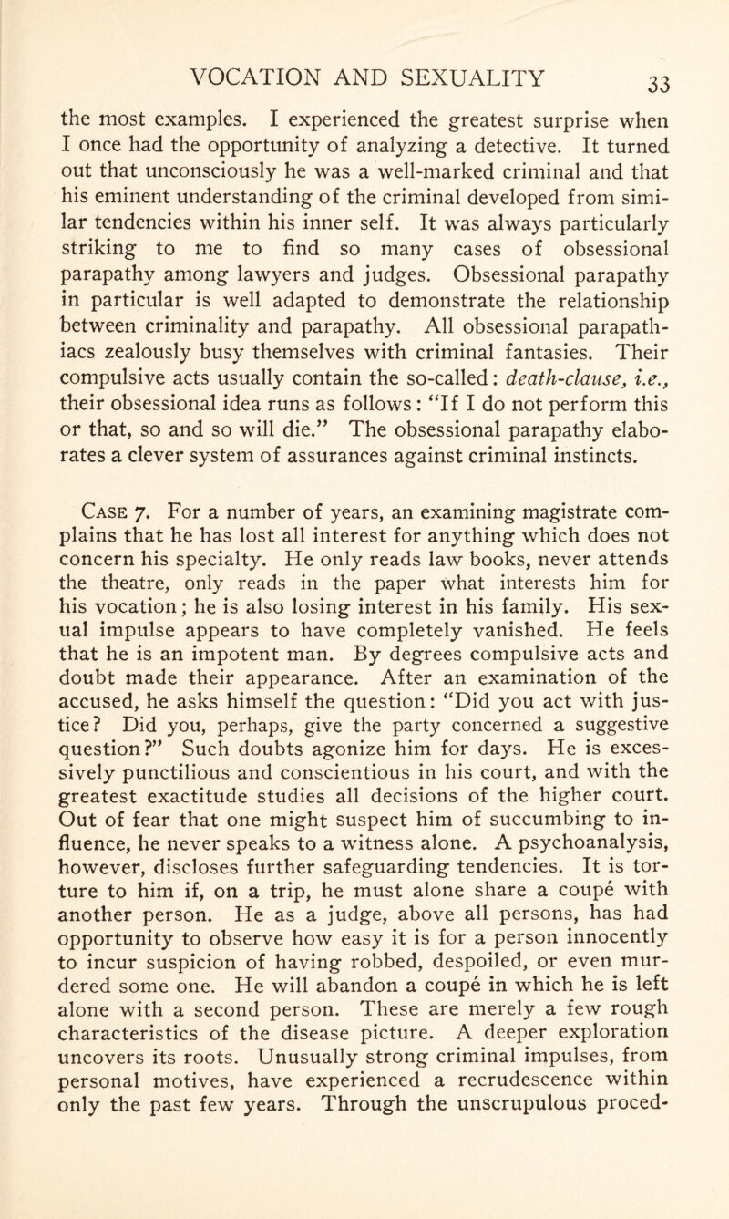 the most examples. I experienced the greatest surprise when I once had the opportunity of analyzing a detective. It turned out that unconsciously he was a well-marked criminal and that his eminent understanding of the criminal developed from simi¬ lar tendencies within his inner self. It was always particularly striking to me to find so many cases of obsessional parapathy among lawyers and judges. Obsessional parapathy in particular is well adapted to demonstrate the relationship between criminality and parapathy. All obsessional parapath- iacs zealously busy themselves with criminal fantasies. Their compulsive acts usually contain the so-called: death-clause, i.e., their obsessional idea runs as follows: “If I do not perform this or that, so and so will die.” The obsessional parapathy elabo¬ rates a clever system of assurances against criminal instincts. Case 7. For a number of years, an examining magistrate com¬ plains that he has lost all interest for anything which does not concern his specialty. He only reads law books, never attends the theatre, only reads in the paper what interests him for his vocation; he is also losing interest in his family. His sex¬ ual impulse appears to have completely vanished. He feels that he is an impotent man. By degrees compulsive acts and doubt made their appearance. After an examination of the accused, he asks himself the question: “Did you act with jus¬ tice? Did you, perhaps, give the party concerned a suggestive question?” Such doubts agonize him for days. He is exces¬ sively punctilious and conscientious in his court, and with the greatest exactitude studies all decisions of the higher court. Out of fear that one might suspect him of succumbing to in¬ fluence, he never speaks to a witness alone. A psychoanalysis, however, discloses further safeguarding tendencies. It is tor¬ ture to him if, on a trip, he must alone share a coupe with another person. He as a judge, above all persons, has had opportunity to observe how easy it is for a person innocently to incur suspicion of having robbed, despoiled, or even mur¬ dered some one. He will abandon a coupe in which he is left alone with a second person. These are merely a few rough characteristics of the disease picture. A deeper exploration uncovers its roots. Unusually strong criminal impulses, from personal motives, have experienced a recrudescence within only the past few years. Through the unscrupulous proced-