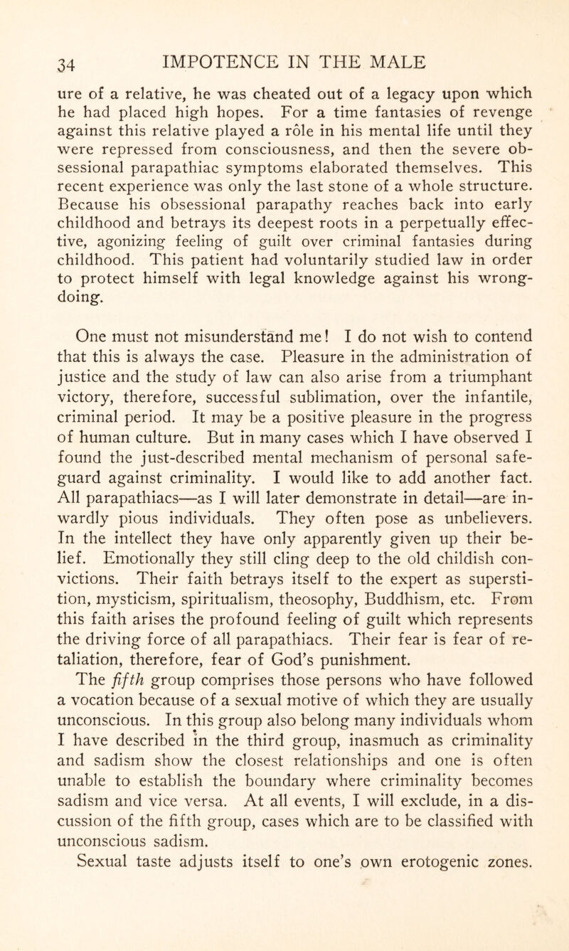 ure of a relative, he was cheated out of a legacy upon which he had placed high hopes. For a time fantasies of revenge against this relative played a role in his mental life until they were repressed from consciousness, and then the severe ob¬ sessional parapathiac symptoms elaborated themselves. This recent experience was only the last stone of a whole structure. Because his obsessional parapathy reaches back into early childhood and betrays its deepest roots in a perpetually effec¬ tive, agonizing feeling of guilt over criminal fantasies during childhood. This patient had voluntarily studied law in order to protect himself with legal knowledge against his wrong¬ doing. One must not misunderstand me! I do not wish to contend that this is always the case. Pleasure in the administration of justice and the study of law can also arise from a triumphant victory, therefore, successful sublimation, over the infantile, criminal period. It may be a positive pleasure in the progress of human culture. But in many cases which I have observed I found the just-described mental mechanism of personal safe¬ guard against criminality. I would like to add another fact. All parapathiacs—as I will later demonstrate in detail—are in¬ wardly pious individuals. They often pose as unbelievers. In the intellect they have only apparently given up their be¬ lief. Emotionally they still cling deep to the old childish con¬ victions. Their faith betrays itself to the expert as supersti¬ tion, mysticism, spiritualism, theosophy, Buddhism, etc. From this faith arises the profound feeling of guilt which represents the driving force of all parapathiacs. Their fear is fear of re¬ taliation, therefore, fear of God’s punishment. The fifth group comprises those persons who have followed a vocation because of a sexual motive of which they are usually unconscious. In this group also belong many individuals whom I have described in the third group, inasmuch as criminality and sadism show the closest relationships and one is often unable to establish the boundary where criminality becomes sadism and vice versa. At all events, I will exclude, in a dis¬ cussion of the fifth group, cases which are to be classified with unconscious sadism. Sexual taste adjusts itself to one’s own erotogenic zones.
