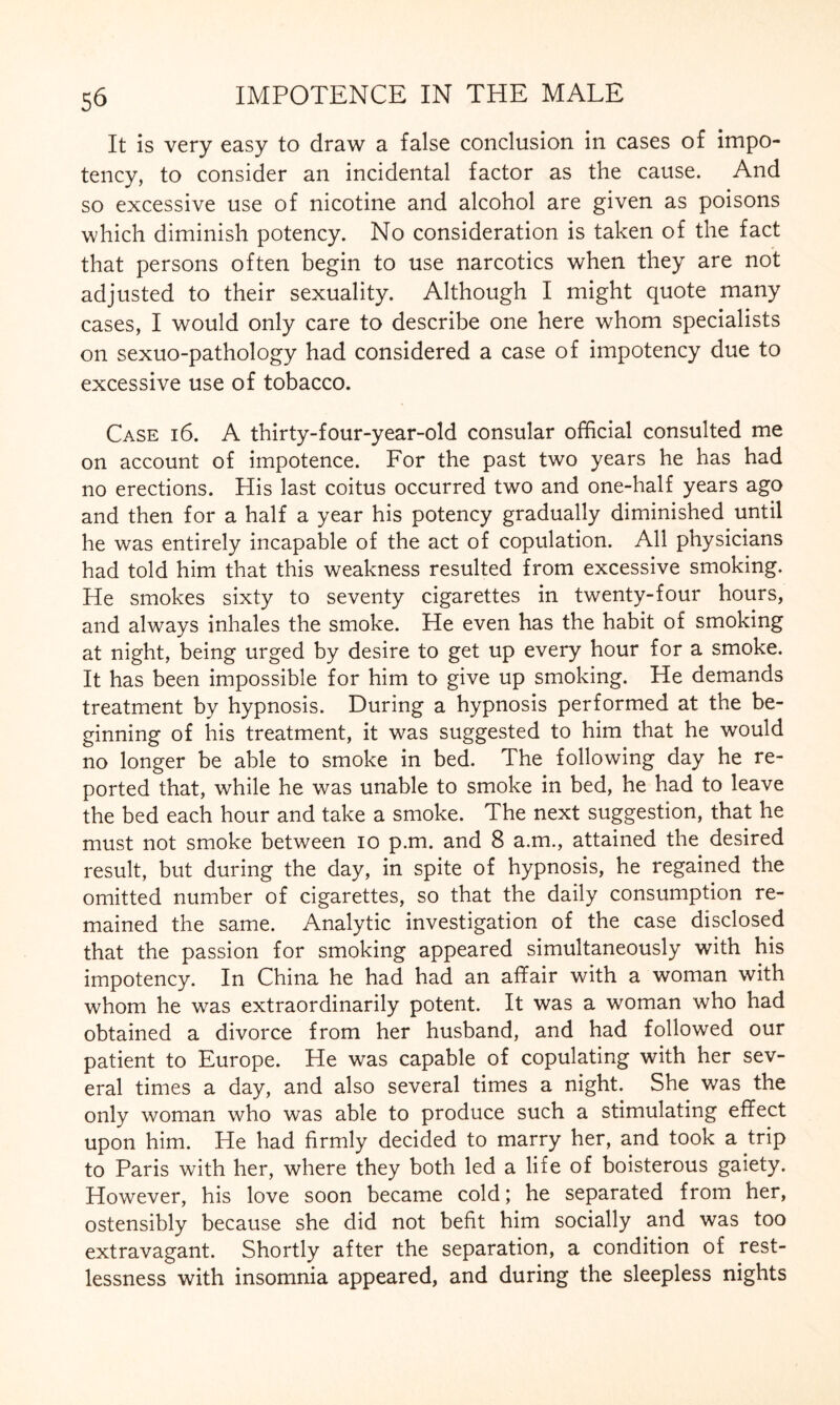 It is very easy to draw a false conclusion in cases of impo- tency, to consider an incidental factor as the cause. And so excessive use of nicotine and alcohol are given as poisons which diminish potency. No consideration is taken of the fact that persons often begin to use narcotics when they are not adjusted to their sexuality. Although I might quote many cases, I would only care to describe one here whom specialists on sexuo-pathology had considered a case of impotency due to excessive use of tobacco. Case i 6. A thirty-four-year-old consular official consulted me on account of impotence. For the past two years he has had no erections. His last coitus occurred two and one-half years ago and then for a half a year his potency gradually diminished until he was entirely incapable of the act of copulation. All physicians had told him that this weakness resulted from excessive smoking. He smokes sixty to seventy cigarettes in twenty-four hours, and always inhales the smoke. He even has the habit of smoking at night, being urged by desire to get up every hour for a smoke. It has been impossible for him to give up smoking. He demands treatment by hypnosis. During a hypnosis performed at the be¬ ginning of his treatment, it was suggested to him that he would no longer be able to smoke in bed. The following day he re¬ ported that, while he was unable to smoke in bed, he had to leave the bed each hour and take a smoke. The next suggestion, that he must not smoke between io p.m. and 8 a.m., attained the desired result, but during the day, in spite of hypnosis, he regained the omitted number of cigarettes, so that the daily consumption re¬ mained the same. Analytic investigation of the case disclosed that the passion for smoking appeared simultaneously with his impotency. In China he had had an affair with a woman with whom he was extraordinarily potent. It was a woman who had obtained a divorce from her husband, and had followed our patient to Europe. He was capable of copulating with her sev¬ eral times a day, and also several times a night. She was the only woman who was able to produce such a stimulating effect upon him. He had firmly decided to marry her, and took a trip to Paris with her, where they both led a life of boisterous gaiety. However, his love soon became cold; he separated from her, ostensibly because she did not befit him socially and was too extravagant. Shortly after the separation, a condition of rest¬ lessness with insomnia appeared, and during the sleepless nights