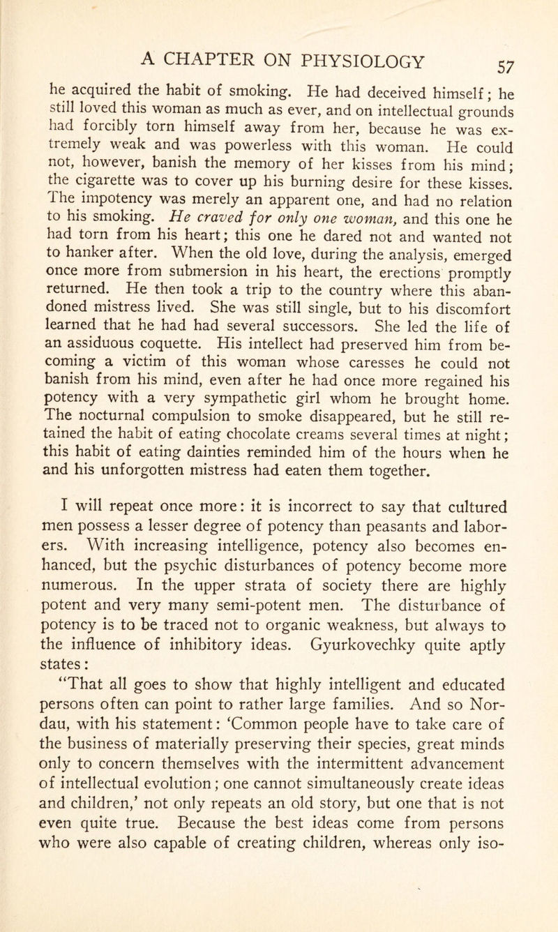 he acquired the habit of smoking. He had deceived himself; he still loved this woman as much as ever, and on intellectual grounds had forcibly torn himself away from her, because he was ex¬ tremely weak and was powerless with this woman. He could not, however, banish the memory of her kisses from his mind; the cigarette was to cover up his burning desire for these kisses. The impotency was merely an apparent one, and had no relation to his smoking. He craved for only one woman, and this one he had torn from his heart; this one he dared not and wanted not to hanker after. When the old love, during the analysis, emerged once more from submersion in his heart, the erections promptly returned. He then took a trip to the country where this aban¬ doned mistress lived. She was still single, but to his discomfort learned that he had had several successors. She led the life of an assiduous coquette. His intellect had preserved him from be¬ coming a victim of this woman whose caresses he could not banish from his mind, even after he had once more regained his potency with a very sympathetic girl whom he brought home. The nocturnal compulsion to smoke disappeared, but he still re¬ tained the habit of eating chocolate creams several times at night; this habit of eating dainties reminded him of the hours when he and his unforgotten mistress had eaten them together. I will repeat once more: it is incorrect to say that cultured men possess a lesser degree of potency than peasants and labor¬ ers. With increasing intelligence, potency also becomes en¬ hanced, but the psychic disturbances of potency become more numerous. In the upper strata of society there are highly potent and very many semi-potent men. The disturbance of potency is to be traced not to organic weakness, but always to the influence of inhibitory ideas. Gyurkovechky quite aptly states: “That all goes to show that highly intelligent and educated persons often can point to rather large families. And so Nor- dau, with his statement: ‘Common people have to take care of the business of materially preserving their species, great minds only to concern themselves with the intermittent advancement of intellectual evolution; one cannot simultaneously create ideas and children/ not only repeats an old story, but one that is not even quite true. Because the best ideas come from persons who were also capable of creating children, whereas only iso-