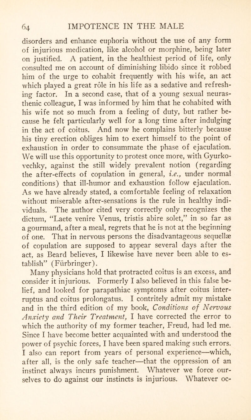 disorders and enhance euphoria without the use of any form of injurious medication, like alcohol or morphine, being later on justified. A patient, in the healthiest period of life, only consulted me on account of diminishing libido since it robbed him of the urge to cohabit frequently with his wife, an act which played a great role in his life as a sedative and refresh¬ ing factor. In a second case, that of a young sexual neuras¬ thenic colleague, I was informed by him that he cohabited with his wife not so much from a feeling of duty, but rather be¬ cause he felt particularly well for a long time after indulging in the act of coitus. And now he complains bitterly because his tiny erection obliges him to exert himself to the point of exhaustion in order to consummate the phase of ejaculation. We will use this opportunity to protest once more, with Gyurko- vechky, against the still widely prevalent notion (regarding the after-effects of copulation in general, i.e., under normal conditions) that ill-humor and exhaustion follow ejaculation. As we have already stated, a comfortable feeling of relaxation without miserable after-sensations is the rule in healthy indi¬ viduals. The author cited very correctly only recognizes the dictum, “Laete venire Venus, tristis abire solet,” in so far as a gourmand, after a meal, regrets that he is not at the beginning of one. That in nervous persons the disadvantageous sequellae of copulation are supposed to appear several days after the act, as Beard believes, I likewise have never been able to es¬ tablish’' (Fürbringer). Many physicians hold that protracted coitus is an excess, and consider it injurious. Formerly I also believed in this false be¬ lief, and looked for parapathiac symptoms after coitus inter¬ rupts and coitus prolongatus. I contritely admit my mistake and in the third edition of my book, Conditions of Nervous Anxiety and Their Treatment, I have corrected the error to which the authority of my former teacher, Freud, had led me. Since I have become better acquainted with and understood the power of psychic forces, I have been spared making such errors. I also can report from years of personal experience—which, after all, is the only safe teacher—that the oppression of an instinct always incurs punishment. Whatever we force our¬ selves to do against our instincts is injurious. Whatever oc-