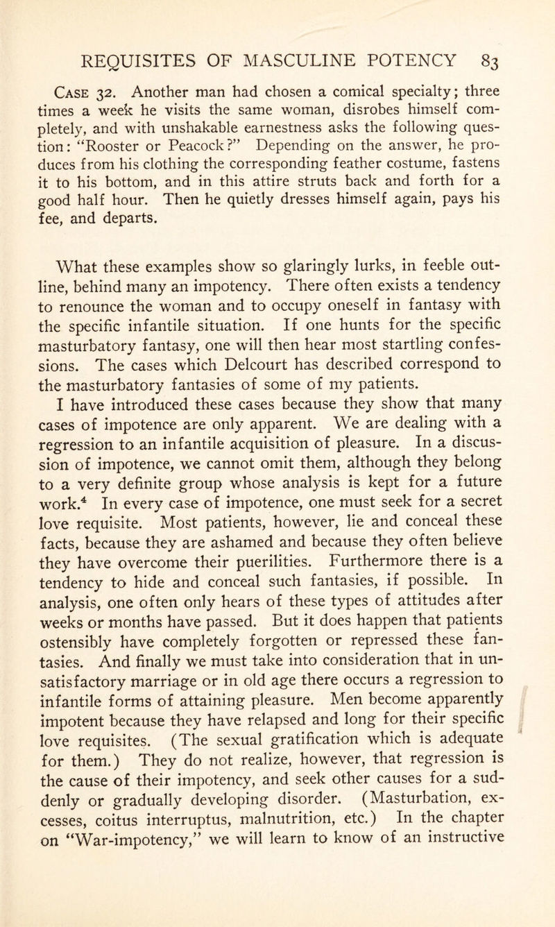 Case 32. Another man had chosen a comical specialty; three times a week he visits the same woman, disrobes himself com¬ pletely, and with unshakable earnestness asks the following ques¬ tion: “Rooster or Peacock?” Depending on the answer, he pro¬ duces from his clothing the corresponding feather costume, fastens it to his bottom, and in this attire struts back and forth for a good half hour. Then he quietly dresses himself again, pays his fee, and departs. What these examples show so glaringly lurks, in feeble out¬ line, behind many an impotency. There often exists a tendency to renounce the woman and to occupy oneself in fantasy with the specific infantile situation. If one hunts for the specific masturbatory fantasy, one will then hear most startling confes¬ sions. The cases which Delcourt has described correspond to the masturbatory fantasies of some of my patients. I have introduced these cases because they show that many cases of impotence are only apparent. We are dealing with a regression to an infantile acquisition of pleasure. In a discus¬ sion of impotence, we cannot omit them, although they belong to a very definite group whose analysis is kept for a future work.4 In every case of impotence, one must seek for a secret love requisite. Most patients, however, lie and conceal these facts, because they are ashamed and because they often believe they have overcome their puerilities. Furthermore there is a tendency to hide and conceal such fantasies, if possible. In analysis, one often only hears of these types of attitudes after weeks or months have passed. But it does happen that patients ostensibly have completely forgotten or repressed these fan¬ tasies. And finally we must take into consideration that in un¬ satisfactory marriage or in old age there occurs a regression to infantile forms of attaining pleasure. Men become apparently impotent because they have relapsed and long for their specific love requisites. (The sexual gratification which is adequate for them.) They do not realize, however, that regression is the cause of their impotency, and seek other causes for a sud¬ denly or gradually developing disorder. (Masturbation, ex¬ cesses, coitus interruptus, malnutrition, etc.) In the chapter on “War-impotency,” we will learn to know of an instructive