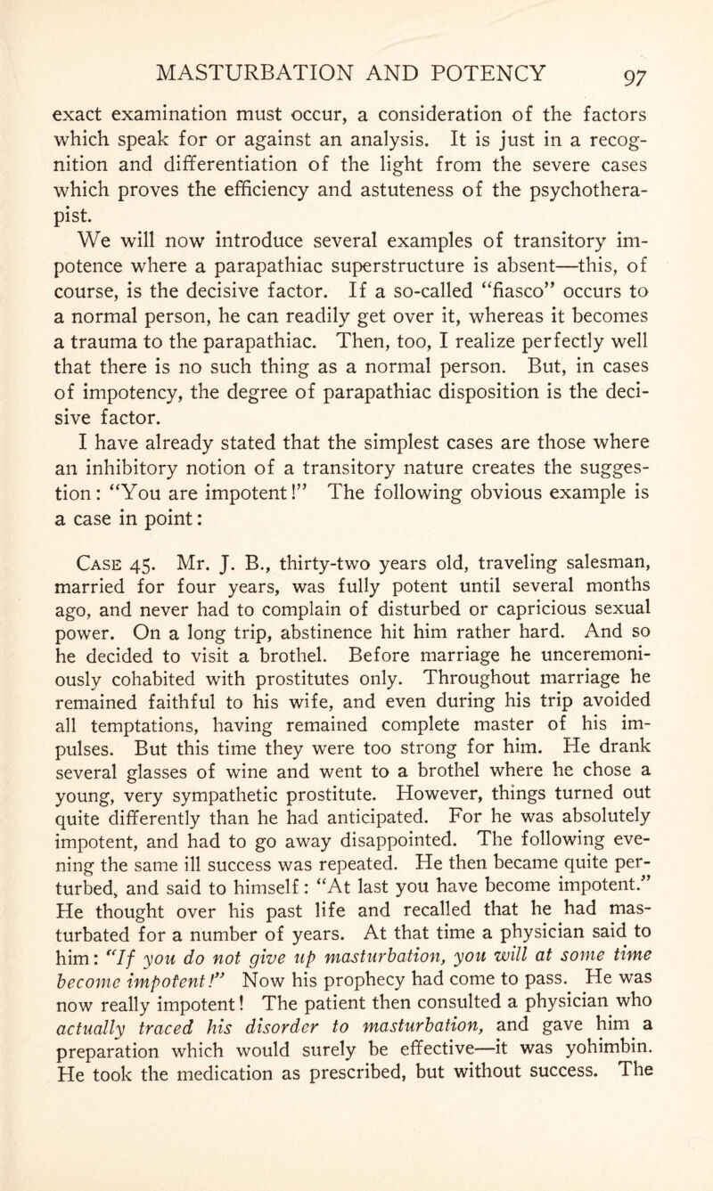 exact examination must occur, a consideration of the factors which speak for or against an analysis. It is just in a recog¬ nition and differentiation of the light from the severe cases which proves the efficiency and astuteness of the psychothera¬ pist. We will now introduce several examples of transitory im¬ potence where a parapathiac superstructure is absent—this, of course, is the decisive factor. If a so-called ‘fiasco” occurs to a normal person, he can readily get over it, whereas it becomes a trauma to the parapathiac. Then, too, I realize perfectly well that there is no such thing as a normal person. But, in cases of impotency, the degree of parapathiac disposition is the deci¬ sive factor. I have already stated that the simplest cases are those where an inhibitory notion of a transitory nature creates the sugges¬ tion: “You are impotent!” The following obvious example is a case in point: Case 45. Mr. J. B., thirty-two years old, traveling salesman, married for four years, was fully potent until several months ago, and never had to complain of disturbed or capricious sexual power. On a long trip, abstinence hit him rather hard. And so he decided to visit a brothel. Before marriage he unceremoni¬ ously cohabited with prostitutes only. Throughout marriage he remained faithful to his wife, and even during his trip avoided all temptations, having remained complete master of his im¬ pulses. But this time they were too strong for him. He drank several glasses of wine and went to a brothel where he chose a young, very sympathetic prostitute. However, things turned out quite differently than he had anticipated. For he was absolutely impotent, and had to go away disappointed. The following eve¬ ning the same ill success was repeated. He then became quite per¬ turbed, and said to himself: “At last you have become impotent/ He thought over his past life and recalled that he had mas¬ turbated for a number of years. At that time a physician said to him: “If you do not give up masturbation, you will at some time become impotent! Now his prophecy had come to pass. He was now really impotent! The patient then consulted a physician who actually traced his disorder to masturbation, and gave him a preparation which would surely be effective—it was yohimbin. He took the medication as prescribed, but without success. The