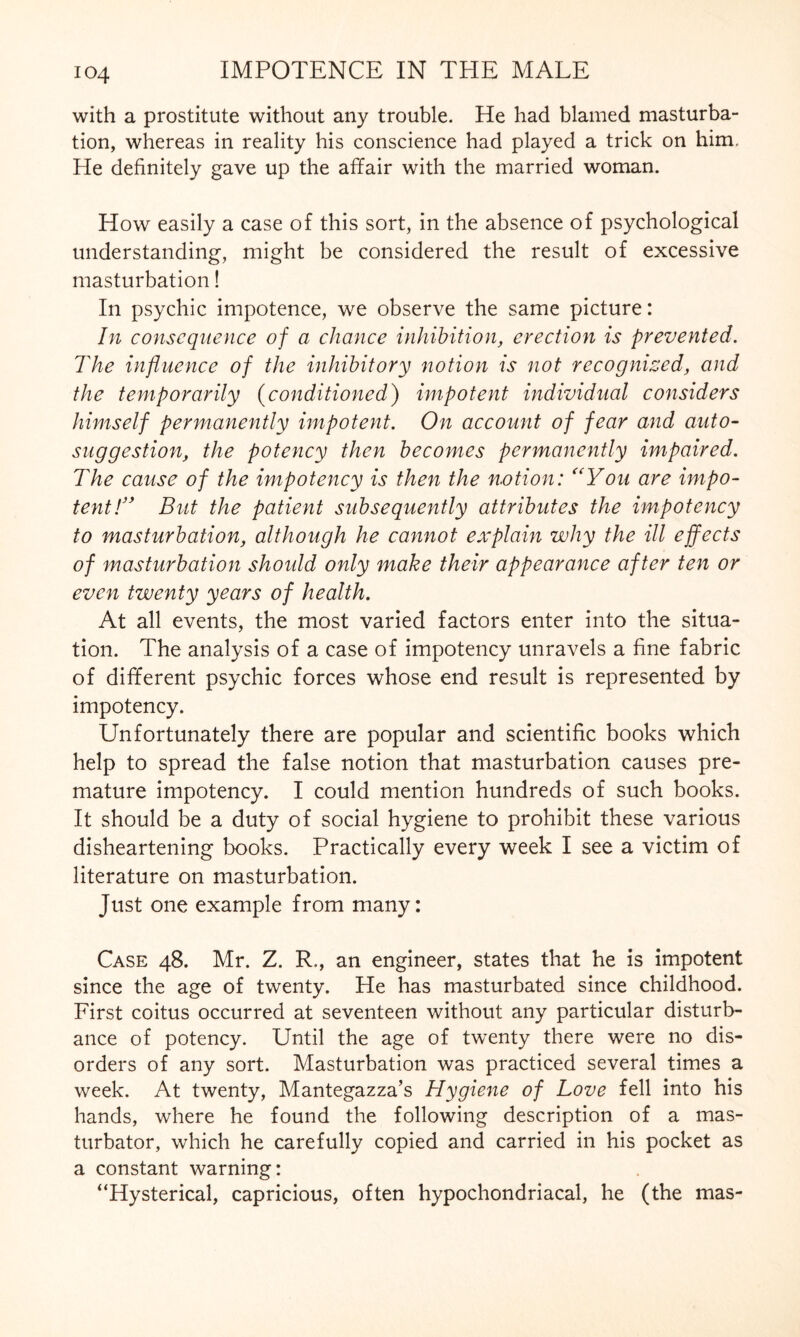 with a prostitute without any trouble. He had blamed masturba¬ tion, whereas in reality his conscience had played a trick on him. He definitely gave up the affair with the married woman. How easily a case of this sort, in the absence of psychological understanding, might be considered the result of excessive masturbation! In psychic impotence, we observe the same picture: In consequence of a chance inhibition, erection is prevented. The influence of the inhibitory notion is not recognized, and the temporarily (conditioned) impotent individual considers himself permanently impotent. On account of fear and auto¬ suggestion, the potency then becomes permanently impaired. The cause of the impotency is then the notion: <(You are impo¬ tent!” But the patient subsequently attributes the impotency to masturbation, although he cannot explain why the ill effects of masturbation should only make their appearance after ten or even twenty years of health. At all events, the most varied factors enter into the situa¬ tion. The analysis of a case of impotency unravels a fine fabric of different psychic forces whose end result is represented by impotency. Unfortunately there are popular and scientific books which help to spread the false notion that masturbation causes pre¬ mature impotency. I could mention hundreds of such books. It should be a duty of social hygiene to prohibit these various disheartening books. Practically every week I see a victim of literature on masturbation. Just one example from many: Case 48. Mr. Z. R,, an engineer, states that he is impotent since the age of twenty. He has masturbated since childhood. First coitus occurred at seventeen without any particular disturb¬ ance of potency. Until the age of twenty there were no dis¬ orders of any sort. Masturbation was practiced several times a week. At twenty, Mantegazza’s Hygiene of Love fell into his hands, where he found the following description of a mas¬ turbator, which he carefully copied and carried in his pocket as a constant warning: “Hysterical, capricious, often hypochondriacal, he (the mas-