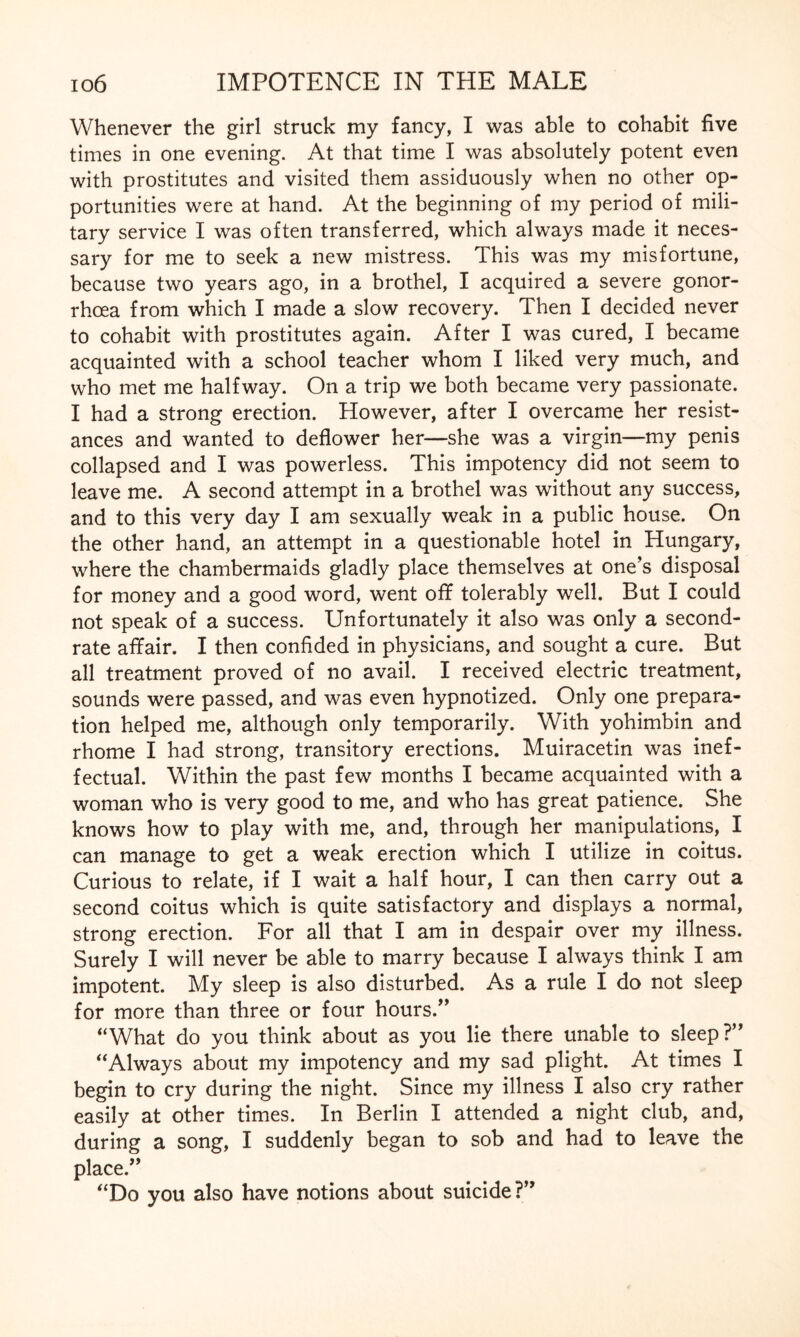 Whenever the girl struck my fancy, I was able to cohabit five times in one evening. At that time I was absolutely potent even with prostitutes and visited them assiduously when no other op¬ portunities were at hand. At the beginning of my period of mili¬ tary service I was often transferred, which always made it neces¬ sary for me to seek a new mistress. This was my misfortune, because two years ago, in a brothel, I acquired a severe gonor¬ rhoea from which I made a slow recovery. Then I decided never to cohabit with prostitutes again. After I was cured, I became acquainted with a school teacher whom I liked very much, and who met me halfway. On a trip we both became very passionate. I had a strong erection. However, after I overcame her resist¬ ances and wanted to deflower her—she was a virgin—my penis collapsed and I was powerless. This impotency did not seem to leave me. A second attempt in a brothel was without any success, and to this very day I am sexually weak in a public house. On the other hand, an attempt in a questionable hotel in Hungary, where the chambermaids gladly place themselves at one’s disposal for money and a good word, went off tolerably well. But I could not speak of a success. Unfortunately it also was only a second- rate affair. I then confided in physicians, and sought a cure. But all treatment proved of no avail. I received electric treatment, sounds were passed, and was even hypnotized. Only one prepara¬ tion helped me, although only temporarily. With yohimbin and rhome I had strong, transitory erections. Muiracetin was inef¬ fectual. Within the past few months I became acquainted with a woman who is very good to me, and who has great patience. She knows how to play with me, and, through her manipulations, I can manage to get a weak erection which I utilize in coitus. Curious to relate, if I wait a half hour, I can then carry out a second coitus which is quite satisfactory and displays a normal, strong erection. For all that I am in despair over my illness. Surely I will never be able to marry because I always think I am impotent. My sleep is also disturbed. As a rule I do not sleep for more than three or four hours.” “What do you think about as you lie there unable to sleep?” “Always about my impotency and my sad plight. At times I begin to cry during the night. Since my illness I also cry rather easily at other times. In Berlin I attended a night club, and, during a song, I suddenly began to sob and had to leave the place.” “Do you also have notions about suicide?”