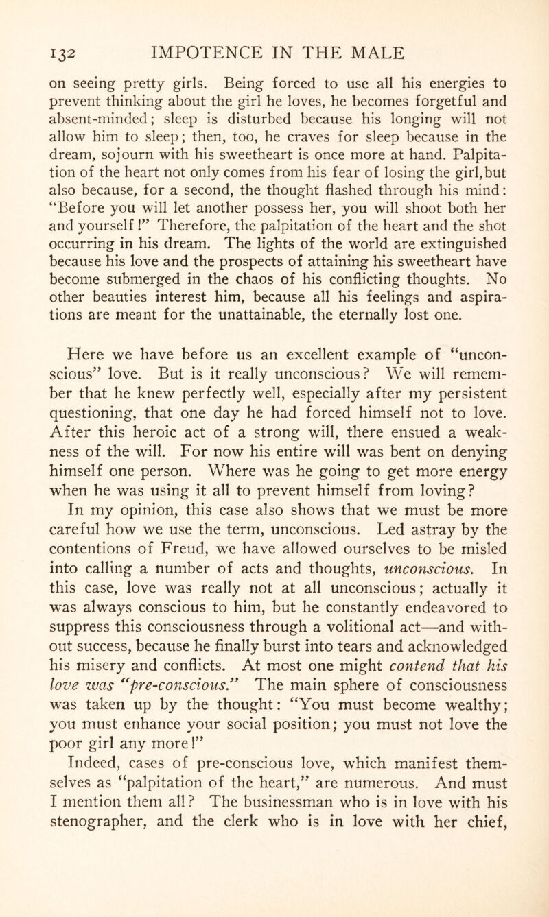 on seeing pretty girls. Being forced to use all his energies to prevent thinking about the girl he loves, he becomes forgetful and absent-minded; sleep is disturbed because his longing will not allow him to sleep; then, too, he craves for sleep because in the dream, sojourn with his sweetheart is once more at hand. Palpita¬ tion of the heart not only comes from his fear of losing the girl,but also because, for a second, the thought flashed through his mind: “Before you will let another possess her, you will shoot both her and yourself !” Therefore, the palpitation of the heart and the shot occurring in his dream. The lights of the world are extinguished because his love and the prospects of attaining his sweetheart have become submerged in the chaos of his conflicting thoughts. No other beauties interest him, because all his feelings and aspira¬ tions are meant for the unattainable, the eternally lost one. Here we have before us an excellent example of “uncon¬ scious” love. But is it really unconscious? We will remem¬ ber that he knew perfectly well, especially after my persistent questioning, that one day he had forced himself not to love. After this heroic act of a strong will, there ensued a weak¬ ness of the will. For now his entire will was bent on denying himself one person. Where was he going to get more energy when he was using it all to prevent himself from loving? In my opinion, this case also shows that we must be more careful how we use the term, unconscious. Led astray by the contentions of Freud, we have allowed ourselves to be misled into calling a number of acts and thoughts, unconscious. In this case, love was really not at all unconscious; actually it was always conscious to him, but he constantly endeavored to suppress this consciousness through a volitional act—and with¬ out success, because he finally burst into tears and acknowledged his misery and conflicts. At most one might contend that his love was “pre-conscious.” The main sphere of consciousness was taken up by the thought: “You must become wealthy; you must enhance your social position; you must not love the poor girl any more!” Indeed, cases of pre-conscious love, which manifest them¬ selves as “palpitation of the heart,” are numerous. And must I mention them all ? The businessman who is in love with his stenographer, and the clerk who is in love with her chief,