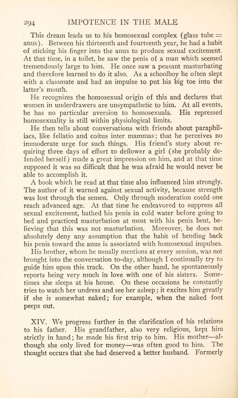 This dream leads us to his homosexual complex (glass tube = anus). Between his thirteenth and fourteenth year, he had a habit of sticking his finger into the anus to produce sexual excitement. At that time, in a toilet, he saw the penis of a man which seemed tremendously large to him. He once saw a peasant masturbating and therefore learned to do it also. As a schoolboy he often slept with a classmate and had an impulse to put his big toe into the latter’s mouth. He recognizes the homosexual origin of this and declares that women in underdrawers are unsympathetic to him. At all events, he has no particular aversion to homosexuals. His repressed homosexuality is still within physiological limits. He then tells about conversations with friends about paraphil- iacs, like fellatio and coitus inter mammas; that he perceives no immoderate urge for such things. His friend’s story about re¬ quiring three days of effort to deflower a girl (she probably de¬ fended herself) made a great impression on him, and at that time supposed it was so difficult that he was afraid he would never be able to accomplish it. A book which he read at that time also influenced him strongly. The author of it warned against sexual activity, because strength was lost through the semen. Only through moderation could one reach advanced age. At that time he endeavored to suppress all sexual excitement, bathed his penis in cold water before going to bed and practiced masturbation at most with his penis bent, be¬ lieving that this was not masturbation. Moreover, he does not absolutely deny any assumption that the habit of bending back his penis toward the anus is associated with homosexual impulses. His brother, whom he usually mentions at every session, was not brought into the conversation to-day, although I continually try to guide him upon this track. On the other hand, he spontaneously reports being very much in love with one of his sisters. Some¬ times she sleeps at his house. On these occasions he constantly tries to watch her undress and see her asleep; it excites him greatly if she is somewhat naked; for example, when the naked foot peeps out. XIV. We progress further in the clarification of his relations to his father. His grandfather, also very religious, kept him strictly in hand; he made his first trip to him. His mother—al¬ though she only lived for money—was often good to him. The thought occurs that she had deserved a better husband. Formerly