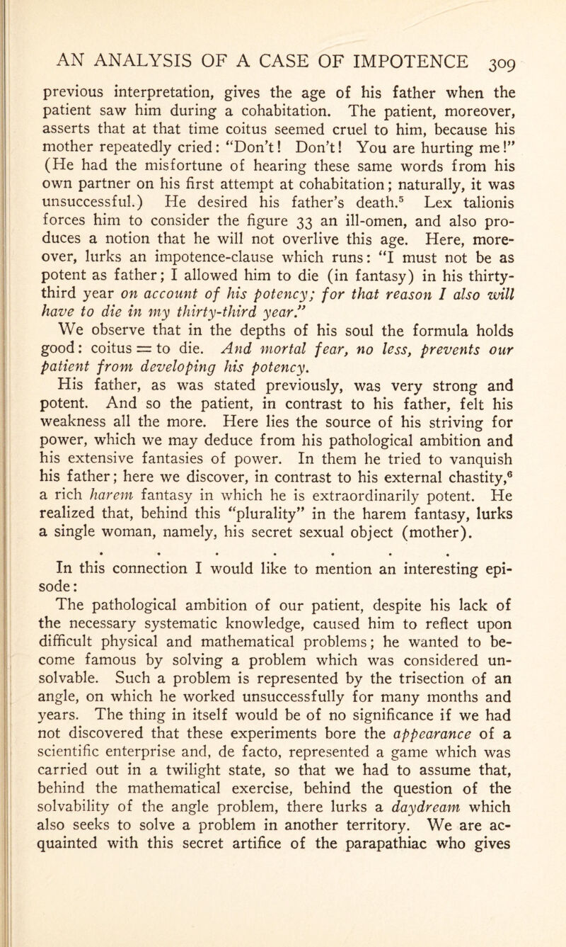 previous interpretation, gives the age of his father when the patient saw him during a cohabitation. The patient, moreover, asserts that at that time coitus seemed cruel to him, because his mother repeatedly cried: “Don’t! Don’t! You are hurting me!” (He had the misfortune of hearing these same words from his own partner on his first attempt at cohabitation; naturally, it was unsuccessful.) He desired his father’s death.5 Lex talionis forces him to consider the figure 33 an ill-omen, and also pro¬ duces a notion that he will not overlive this age. Here, more¬ over, lurks an impotence-clause which runs: “I must not be as potent as father; I allowed him to die (in fantasy) in his thirty- third year on account of his potency; for that reason I also will have to die in my thirty-third year ” We observe that in the depths of his soul the formula holds good: coitus = to die. And mortal fear, no less, prevents our patient from developing his potency. His father, as was stated previously, was very strong and potent. And so the patient, in contrast to his father, felt his weakness all the more. Here lies the source of his striving for power, which we may deduce from his pathological ambition and his extensive fantasies of power. In them he tried to vanquish his father; here we discover, in contrast to his external chastity,6 a rich harem fantasy in which he is extraordinarily potent. He realized that, behind this “plurality” in the harem fantasy, lurks a single woman, namely, his secret sexual object (mother). • •••••« In this connection I would like to mention an interesting epi¬ sode : The pathological ambition of our patient, despite his lack of the necessary systematic knowledge, caused him to reflect upon difficult physical and mathematical problems; he wanted to be¬ come famous by solving a problem which was considered un- solvable. Such a problem is represented by the trisection of an angle, on which he worked unsuccessfully for many months and years. The thing in itself would be of no significance if we had not discovered that these experiments bore the appearance of a scientific enterprise and, de facto, represented a game which was carried out in a twilight state, so that we had to assume that, behind the mathematical exercise, behind the question of the solvability of the angle problem, there lurks a daydream which also seeks to solve a problem in another territory. We are ac¬ quainted with this secret artifice of the parapathiac who gives