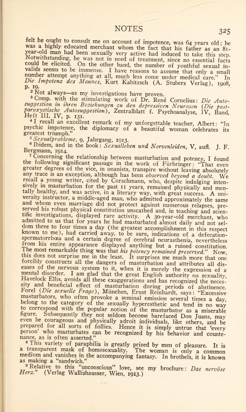 325 ielt he ought to consult me on account of impotence, was 64 years old; he was a highly educated merchant whom the fact that his father as an 81- year-old man had been sexually very active had induced to take this step. o withstanding he was not in need of treatment, since no essential facts could be elicited. On the other hand, the number of youthful sexual in¬ valids seems to be immense. I have reasons to assume that only a small number attempt anything at all, much less come under medical care.” In Vie Impotenz des Mannes, Kurt Kabitzsch (A. Stübers Verlag), 1908, p. 19* 2 Not always—as my investigations have proven. 3 Comp, with the stimulating work of Dr. Rene Cornelius: Die Auto¬ suggestion in ihren Beziehungen zu den depressiven Neurosen (Die post- paroxystische Autosuggestion), Zentralblatt f. Psychoanalyse, IV, Band, Heft III, IV, p. 131. 4 I recall an excellent remark of my unforgettable teacher, Albert: “In psychic impotence, the diplomacy of a beautiful woman celebrates its greatest triumph. 5 Sexualprobleme, 9, Jahrgang, 1913. 6 Ibidem, and in the book: Sexualleben und Nervenleiden, V, aufl J F Bergmann, 1914. Concerning the relationship between masturbation and potency, I found the following significant passage in the work of Fürbringer: “That even greater degrees of the vice, in onanists, transpire without leaving absolutely any trace is an exception, although has been observed beyond a doubt We recall a young writer, cited by Curschmann, who, despite indulging ’inten- sively m masturbation for the past 11 years, remained physically and men¬ tally healthy, and was active, in a literary way, with great success. A uni¬ versity instructor, a middle-aged man, who admitted approximately the same and whom even marriage did not protect against numerous relapses, pre- served his robust physical constitution unscathed and, in teaching and scien¬ tific investiga^ displayed rare activity. A 30-year-old merchant, who admitted to us that for years he had masturbated almost daily and not sel¬ dom three to four times a day (the greatest accomplishment in this respect known to me), had carried away, to be sure, indications of a defecation- spermatorrhcea and a certain degree of cerebral neurasthenia, nevertheless from his entire appearance displayed anything but a ruined constitution. 1 he most remarkable thing was that his potency remained preservedNow, this does not surprise me in the least. It surprises me much more that one forcibly constructs all the dangers of masturbation and attributes all dis¬ eases of the nervous system to it, when it is merely the expression of a mental disorder. l am glad that the great English authority on sexuality, Havelock Ellis, avoids all these exaggerations and has recognized the neces¬ sity and^beneficial effect of masturbation during periods of abstinence, rorel (Die sexuelle Frage), München, Ernst Reinhardt, says: “Excessive masturbators, who often provoke a seminal emission several times a dav belong to the category of the sexually hyperesthetic and tend in no way to correspond with the popular notion of the masturbator as a miserable figure. Subsequently they not seldom become barefaced Don Juans, may even be courageous and physically adroit individuals, like others, and be prepared for all sorts of follies. Hence it is simply untrue that ‘every person who masturbates can be recognized by his behavior and counte¬ nance, as is often asserted.” This variety of paraphilia is greatly prized by men of pleasure. It is a transparent mask of homosexuality. The woman is only a common medium and vanishes in the accompanying fantasy. In brothels, it is known as making a “sandwich.” 9 Relative to this “unconscious” love, see my brochure: Das nervöse Herz. (Verlag Wallishausser, Wien, 1913.)