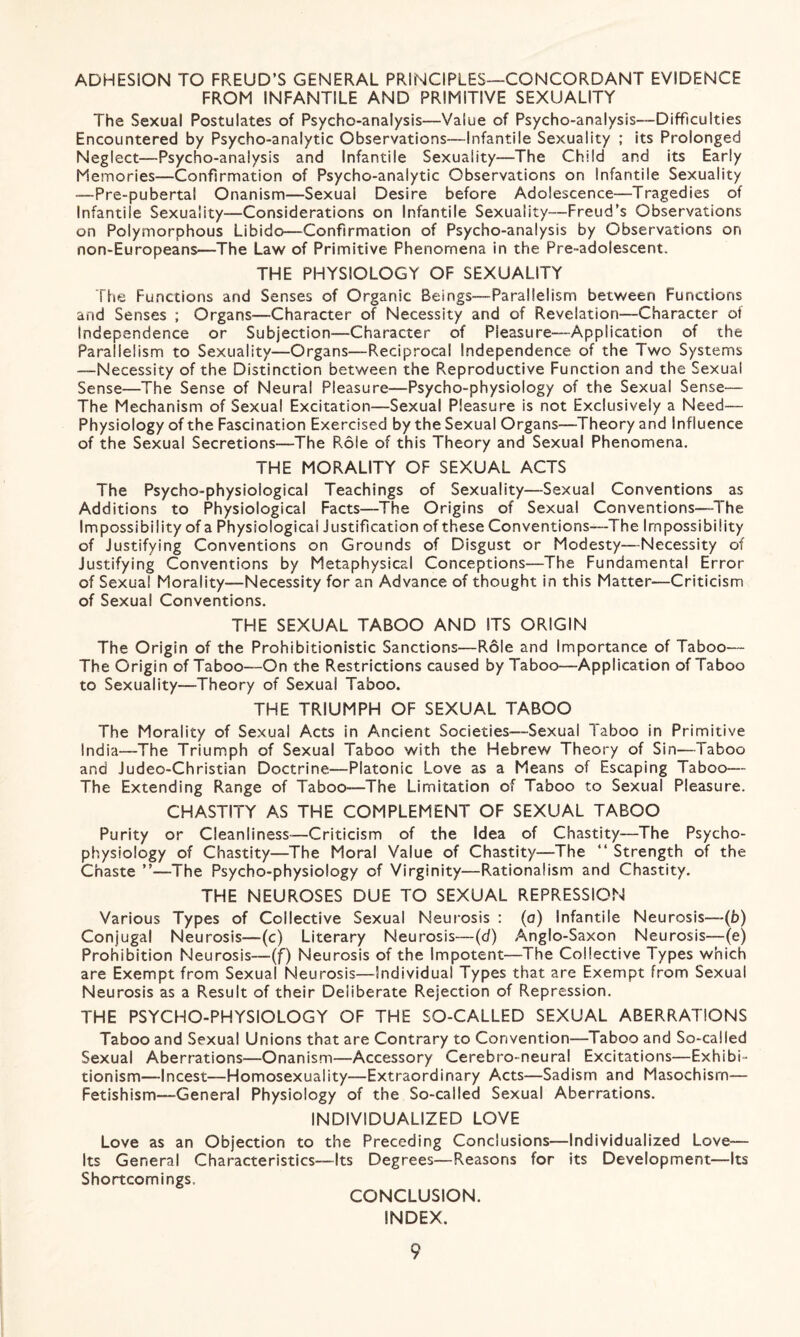 ADHESION TO FREUD’S GENERAL PRINCIPLES—CONCORDANT EVIDENCE FROM INFANTILE AND PRIMITIVE SEXUALITY The Sexual Postulates of Psycho-analysis—Value of Psycho-analysis—Difficulties Encountered by Psycho-analytic Observations—Infantile Sexuality ; its Prolonged Neglect—Psycho-analysis and Infantile Sexuality—The Child and its Early Memories—Confirmation of Psycho-analytic Observations on Infantile Sexuality —Pre-pubertal Onanism—Sexual Desire before Adolescence—Tragedies of Infantile Sexuality—Considerations on Infantile Sexuality—Freud’s Observations on Polymorphous Libido—Confirmation of Psycho-analysis by Observations on non-Europeans—The Law of Primitive Phenomena in the Pre-adolescent. THE PHYSIOLOGY OF SEXUALITY The Functions and Senses of Organic Beings—Parallelism between Functions and Senses ; Organs—Character of Necessity and of Revelation—Character ot Independence or Subjection—Character of Pleasure—Application of the Parallelism to Sexuality—Organs—Reciprocal Independence of the Two Systems —Necessity of the Distinction between the Reproductive Function and the Sexual Sense—The Sense of Neural Pleasure—Psycho-physiology of the Sexual Sense— The Mechanism of Sexual Excitation—Sexual Pleasure is not Exclusively a Need— Physiology of the Fascination Exercised by the Sexual Organs—Theory and Influence of the Sexual Secretions—The Pvole of this Theory and Sexual Phenomena. THE MORALITY OF SEXUAL ACTS The Psycho-physiological Teachings of Sexuality—Sexual Conventions as Additions to Physiological Facts—The Origins of Sexual Conventions—The Impossibility of a Physiological Justification of these Conventions—The Impossibility of Justifying Conventions on Grounds of Disgust or Modesty—Necessity of Justifying Conventions by Metaphysical Conceptions—The Fundamental Error of Sexual Morality—Necessity for an Advance of thought in this Matter—Criticism of Sexual Conventions. THE SEXUAL TABOO AND ITS ORIGIN The Origin of the Prohibitionistic Sanctions—Role and Importance of Taboo— The Origin of Taboo—On the Restrictions caused by Taboo—Application of Taboo to Sexuality—Theory of Sexual Taboo. THE TRIUMPH OF SEXUAL TABOO The Morality of Sexual Acts in Ancient Societies—-Sexual Taboo in Primitive India—The Triumph of Sexual Taboo with the Hebrew Theory of Sin—Taboo and Judeo-Christian Doctrine—Platonic Love as a Means of Escaping Taboo— The Extending Range of Taboo—The Limitation of Taboo to Sexual Pleasure. CHASTITY AS THE COMPLEMENT OF SEXUAL TABOO Purity or Cleanliness—Criticism of the Idea of Chastity—The Psycho¬ physiology of Chastity—The Moral Value of Chastity—The “ Strength of the Chaste ”—The Psycho-physiology of Virginity—Rationalism and Chastity. THE NEUROSES DUE TO SEXUAL REPRESSION Various Types of Collective Sexual Neurosis : (a) Infantile Neurosis—(b) Conjugal Neurosis—(c) Literary Neurosis—(d) Anglo-Saxon Neurosis—(e) Prohibition Neurosis—-(f) Neurosis of the Impotent—The Collective Types which are Exempt from Sexual Neurosis—Individual Types that are Exempt from Sexual Neurosis as a Result of their Deliberate Rejection of Repression. THE PSYCHO-PHYSIOLOGY OF THE SO-CALLED SEXUAL ABERRATIONS Taboo and Sexual Unions that are Contrary to Convention—Taboo and So-called Sexuai Aberrations—Onanism—Accessory Cerebro-neural Excitations—Exhibi¬ tionism—Incest—Homosexuality—Extraordinary Acts—Sadism and Masochism— Fetishism—General Physiology of the So-called Sexual Aberrations. INDIVIDUALIZED LOVE Love as an Objection to the Preceding Conclusions—Individualized Love— Its General Characteristics—Its Degrees—Reasons for its Development—Its Shortcomings, CONCLUSION. INDEX.