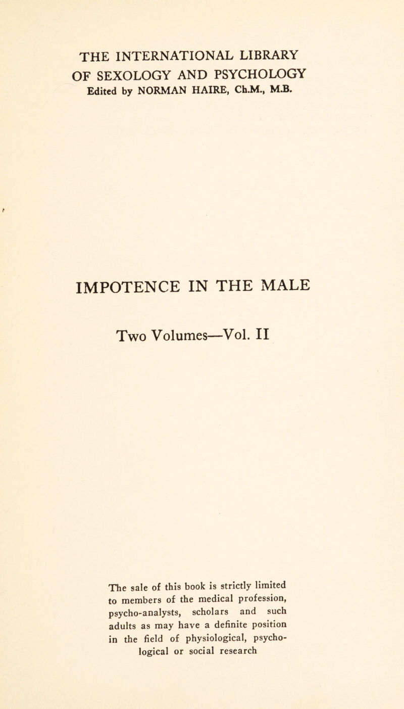 THE INTERNATIONAL LIBRARY OF SEXOLOGY AND PSYCHOLOGY Edited by NORMAN HAIRE, Ch.M., Mi. IMPOTENCE IN THE MALE Two Volumes—Vol. II The sale of this book is strictly limited to members of the medical profession, psycho-analysts, scholars and such adults as may have a definite position in the field of physiological, psycho¬ logical or social research