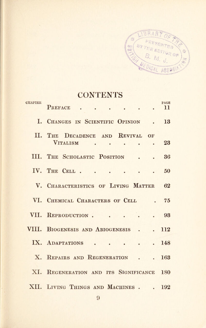 l ' ' L'' J D />■ *~*^<*. *» / /V ^ ■■ / JT- 1 so I W7/ty>E!i , •*JT» V * J V £> • M i • c. Op / JiP 4 . nr. '  - jt, J 0 o ® CONTENTS CHAPTER PAGE Preface 11 I. Changes in Scientific Opinion . 13 II. The Decadence and Revival of Vitalism 23 III. The Scholastic Position . . 36 IV. The Cell 50 V. Characteristics of Living Matter 62 VI. Chemical Characters of Cell . 75 VII. Reproduction . .... 93 VIII. Biogenesis and Abiogenesis . . 112 IX. Adaptations 148 X. Repairs and Regeneration . . 163 XI. Regeneration and its Significance 180 XII. Living Things and Machines . . 192 9