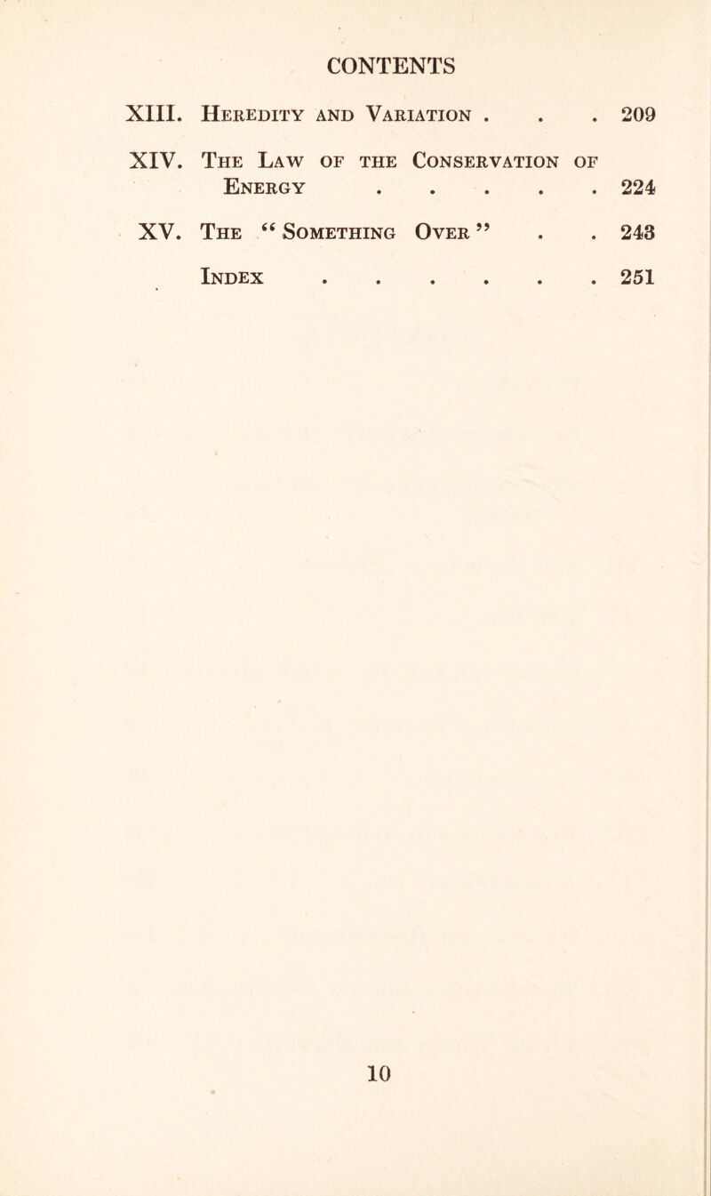 CONTENTS XIII. Heredity and Variation . • ♦ 209 XIV. The Law Energy OF THE • Conservation of • • • • 224 XV. The “ Something Over ” • • 243 Index • • • • • e 251