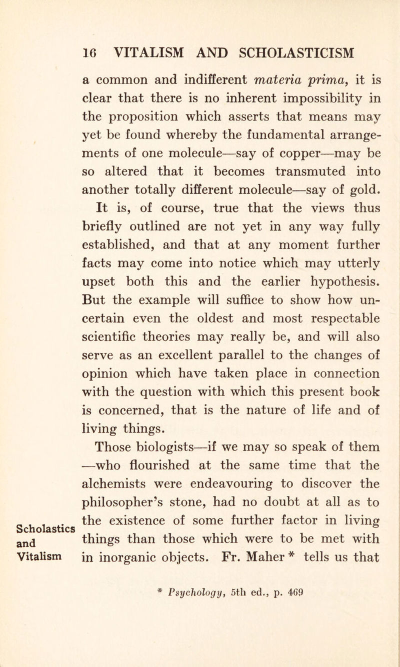 Scholastics and Vitalism a common and indifferent materia prima, it is clear that there is no inherent impossibility in the proposition which asserts that means may yet be found whereby the fundamental arrange- ments of one molecule—say of copper—may be so altered that it becomes transmuted into another totally different molecule—say of gold. It is, of course, true that the views thus briefly outlined are not yet in any way fully established, and that at any moment further facts may come into notice which may utterly upset both this and the earlier hypothesis. But the example will suffice to show how un- certain even the oldest and most respectable scientific theories may really be, and will also serve as an excellent parallel to the changes of opinion which have taken place in connection with the question with which this present book is concerned, that is the nature of life and of living things. Those biologists—if we may so speak of them —who flourished at the same time that the alchemists were endeavouring to discover the philosopher’s stone, had no doubt at all as to the existence of some further factor in living things than those which were to be met with in inorganic objects. Fr. Maher * tells us that * Psychology, 5th ed., p. 469