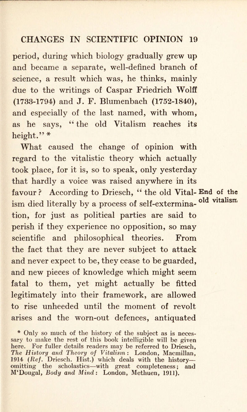 period, during which biology gradually grew up and became a separate, well-defined branch of science, a result which was, he thinks, mainly due to the writings of Caspar Friedrich Wolff (1733-1794) and J. F. Blumenbach (1752-1840), and especially of the last named, with whom, as he says, 44 the old Vitalism reaches its height.” * What caused the change of opinion with regard to the vitalistic theory which actually took place, for it is, so to speak, only yesterday that hardly a voice was raised anywhere in its favour? According to Driesch, 44 the old Vital-End of the ism died literally by a process of self-extermina- vitalisrT< tion, for just as political parties are said to perish if they experience no opposition, so may scientific and philosophical theories. From the fact that they are never subject to attack and never expect to be, they cease to be guarded, and new pieces of knowledge which might seem fatal to them, yet might actually be fitted legitimately into their framework, are allowed to rise unheeded until the moment of revolt arises and the worn-out defences, antiquated * Only so much of the history of the subject as is neces- sary to make the rest of this book intelligible will be given here. For fuller details readers may be referred to Driesch, The History and Theory of Vitalism: London, Macmillan, 1914 (Ref. Driesch. Hist.) which deals with the history— omitting the scholastics—with great completeness; and M‘Dougal, Body and Mind: London, Methuen, 1911).