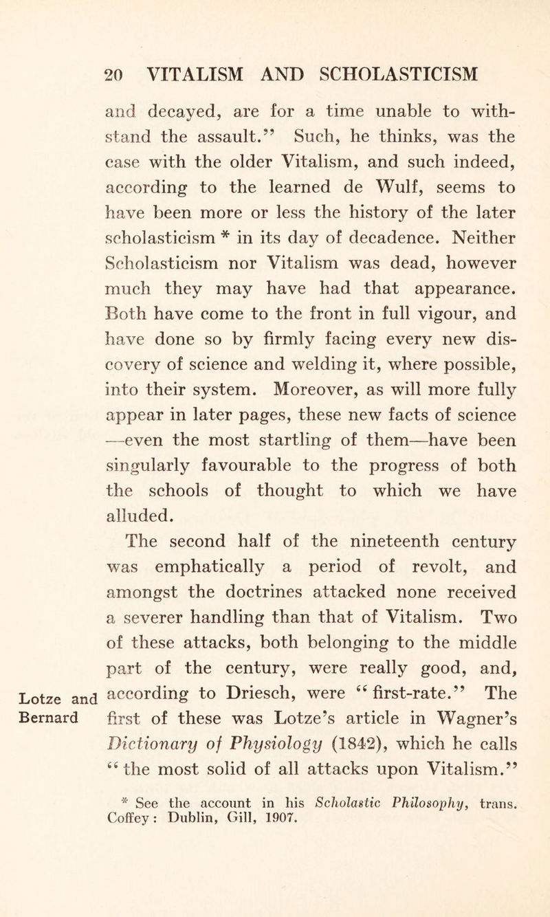 Lotze and Bernard 20 VITALISM AND SCHOLASTICISM and decayed, are for a time unable to with- stand the assault.9’ Such, he thinks, was the case with the older Vitalism, and such indeed, according to the learned de Wulf, seems to have been more or less the history of the later scholasticism * in its day of decadence. Neither Scholasticism nor Vitalism was dead, however much they may have had that appearance. Both have come to the front in full vigour, and have done so by firmly facing every new dis- covery of science and welding it, where possible, into their system. Moreover, as will more fully appear in later pages, these new facts of science —even the most startling of them—have been singularly favourable to the progress of both the schools of thought to which we have alluded. The second half of the nineteenth century was emphatically a period of revolt, and amongst the doctrines attacked none received a severer handling than that of Vitalism. Two of these attacks, both belonging to the middle part of the century, were really good, and, according to Driesch, were 44 first-rate.” The first of these was Lotze’s article in Wagner’s Dictionary of Physiology (1842), which he calls 44 the most solid of all attacks upon Vitalism.” * See the account in his Scholastic Philosophy, trans. Coffey: Dublin, Gill, 1907.