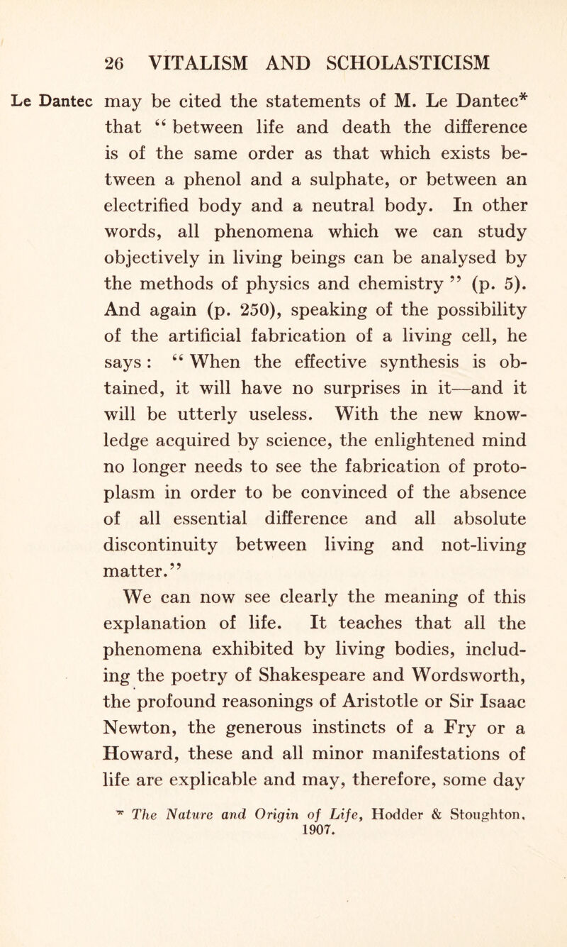Le Dantec may be cited the statements of M. Le Dantec* that “ between life and death the difference is of the same order as that which exists be- tween a phenol and a sulphate, or between an electrified body and a neutral body. In other words, all phenomena which we can study objectively in living beings can be analysed by the methods of physics and chemistry ” (p. 5). And again (p. 250), speaking of the possibility of the artificial fabrication of a living cell, he says: 64 When the effective synthesis is ob- tained, it will have no surprises in it—and it will be utterly useless. With the new know- ledge acquired by science, the enlightened mind no longer needs to see the fabrication of proto- plasm in order to be convinced of the absence of all essential difference and all absolute discontinuity between living and not-living matter.” We can now see clearly the meaning of this explanation of life. It teaches that all the phenomena exhibited by living bodies, includ- ing the poetry of Shakespeare and Wordsworth, the profound reasonings of Aristotle or Sir Isaac Newton, the generous instincts of a Fry or a Howard, these and all minor manifestations of life are explicable and may, therefore, some day ^ The Nature and Origin of Life, Hodder & Stoughton, 1907.