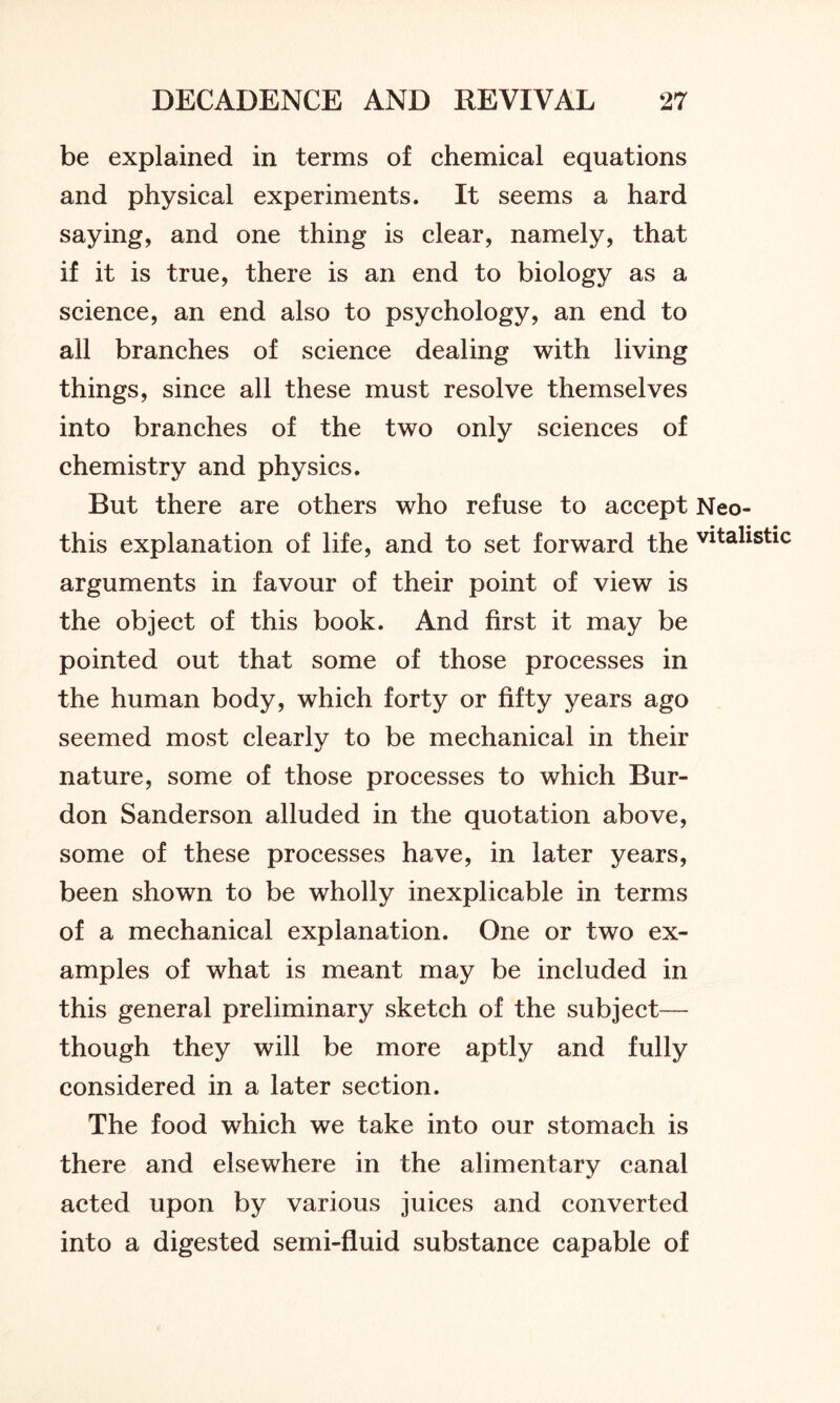 be explained in terms of chemical equations and physical experiments. It seems a hard saying, and one thing is clear, namely, that if it is true, there is an end to biology as a science, an end also to psychology, an end to all branches of science dealing with living things, since all these must resolve themselves into branches of the two only sciences of chemistry and physics. But there are others who refuse to accept Neo- this explanation of life, and to set forward the vitahstic arguments in favour of their point of view is the object of this book. And first it may be pointed out that some of those processes in the human body, which forty or fifty years ago seemed most clearly to be mechanical in their nature, some of those processes to which Bur- don Sanderson alluded in the quotation above, some of these processes have, in later years, been shown to be wholly inexplicable in terms of a mechanical explanation. One or two ex- amples of what is meant may be included in this general preliminary sketch of the subject— though they will be more aptly and fully considered in a later section. The food which we take into our stomach is there and elsewhere in the alimentary canal acted upon by various juices and converted into a digested semi-fluid substance capable of