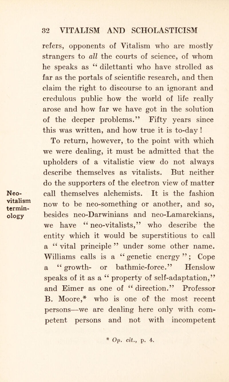 Neo- vitalism termin- ology refers, opponents of Vitalism who are mostly strangers to all the courts of science, of whom he speaks as 66 dilettanti who have strolled as far as the portals of scientific research, and then claim the right to discourse to an ignorant and credulous public how the world of life really arose and how far we have got in the solution of the deeper problems.” Fifty years since this was written, and how true it is to-day ! To return, however, to the point with which we were dealing, it must be admitted that the upholders of a vitalistic view do not always describe themselves as vitalists. But neither do the supporters of the electron view of matter call themselves alchemists. It is the fashion now to be neo-something or another, and so, besides neo-Darwinians and neo-Lamarckians, we have “ neo-vitalists,” who describe the entity which it would be superstitious to call a “ vital principle ” under some other name. Williams calls is a 66 genetic energy”; Cope a “ growth- or bathmic-force.” Henslow speaks of it as a 44 property of self-adaptation,” and Eimer as one of “ direction.” Professor B. Moore,* who is one of the most recent persons—we are dealing here only with com- petent persons and not with incompetent * Op. cit., p. 4.
