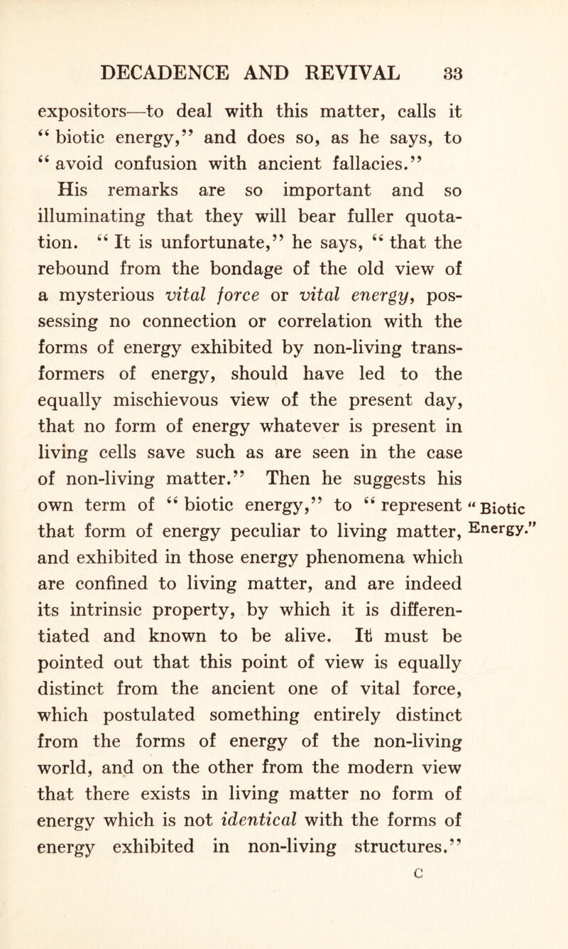 expositors—to deal with this matter, calls it 44 biotic energy,” and does so, as he says, to 44 avoid confusion with ancient fallacies.” His remarks are so important and so illuminating that they will bear fuller quota- tion. “It is unfortunate,” he says, 64 that the rebound from the bondage of the old view of a mysterious vital force or vital energy, pos- sessing no connection or correlation with the forms of energy exhibited by non-living trans- formers of energy, should have led to the equally mischievous view of the present day, that no form of energy whatever is present in living cells save such as are seen in the case of non-living matter.” Then he suggests his own term of 44 biotic energy,” to 44 represent “ Biotic that form of energy peculiar to living matter, Energy.” and exhibited in those energy phenomena which are confined to living matter, and are indeed its intrinsic property, by which it is differen- tiated and known to be alive. It must be pointed out that this point of view is equally distinct from the ancient one of vital force, which postulated something entirely distinct from the forms of energy of the non-living world, and on the other from the modern view that there exists in living matter no form of energy which is not identical with the forms of energy exhibited in non-living structures.” c